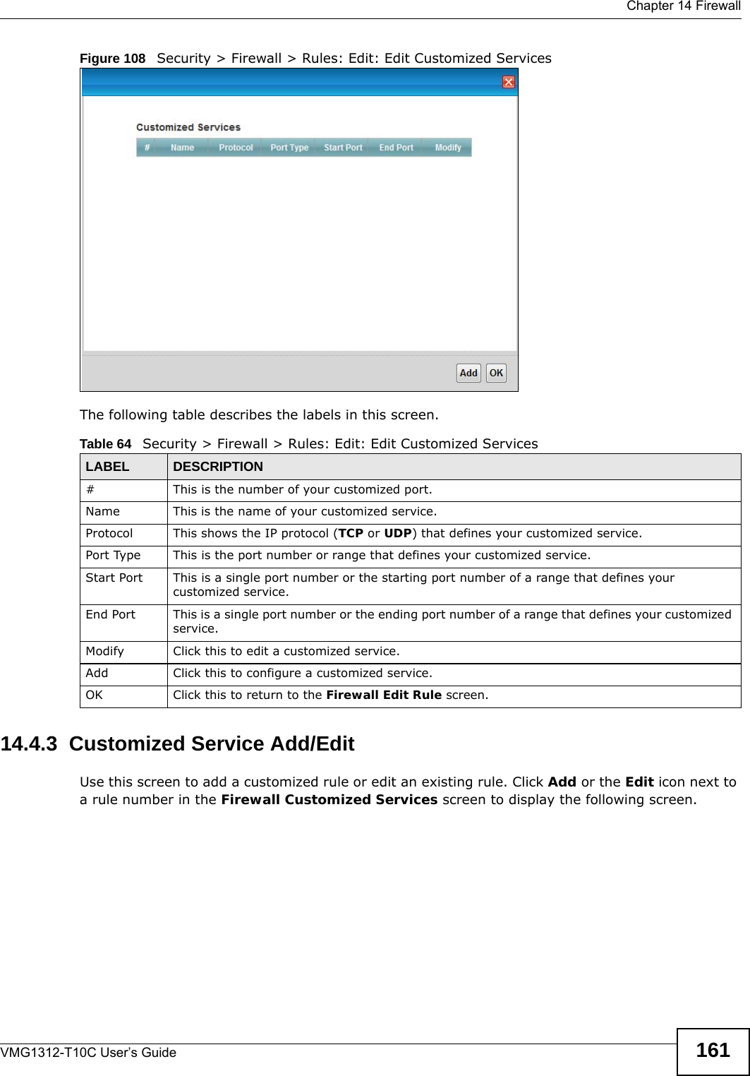  Chapter 14 FirewallVMG1312-T10C User’s Guide 161Figure 108   Security &gt; Firewall &gt; Rules: Edit: Edit Customized ServicesThe following table describes the labels in this screen.  14.4.3  Customized Service Add/Edit Use this screen to add a customized rule or edit an existing rule. Click Add or the Edit icon next to a rule number in the Firewall Customized Services screen to display the following screen.Table 64   Security &gt; Firewall &gt; Rules: Edit: Edit Customized ServicesLABEL DESCRIPTION# This is the number of your customized port. Name This is the name of your customized service.Protocol This shows the IP protocol (TCP or UDP) that defines your customized service.Port Type This is the port number or range that defines your customized service.Start Port This is a single port number or the starting port number of a range that defines your customized service.End Port This is a single port number or the ending port number of a range that defines your customized service.Modify Click this to edit a customized service.Add Click this to configure a customized service.OK Click this to return to the Firewall Edit Rule screen.