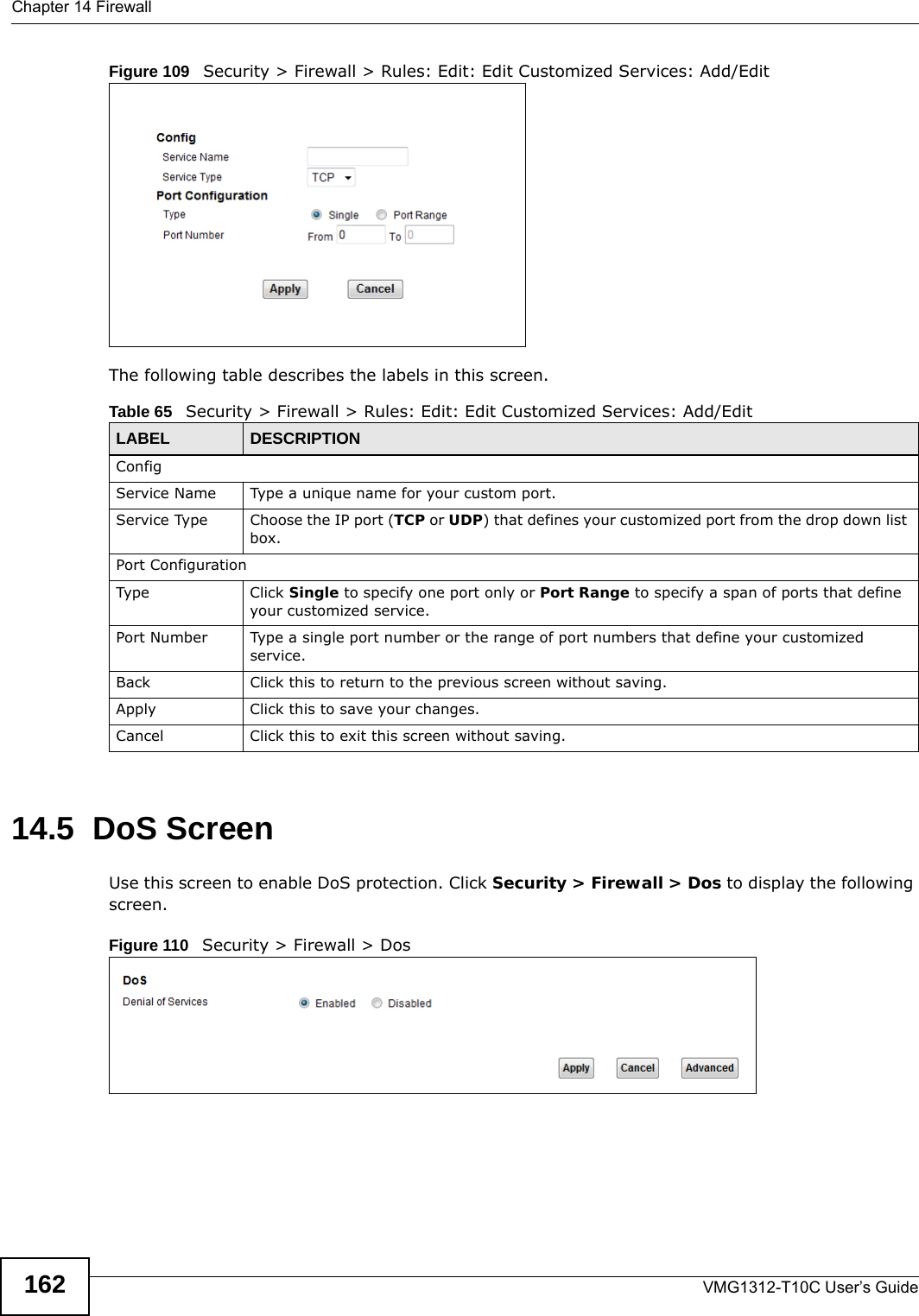 Chapter 14 FirewallVMG1312-T10C User’s Guide162Figure 109   Security &gt; Firewall &gt; Rules: Edit: Edit Customized Services: Add/EditThe following table describes the labels in this screen.14.5  DoS ScreenUse this screen to enable DoS protection. Click Security &gt; Firewall &gt; Dos to display the following screen.Figure 110   Security &gt; Firewall &gt; DosTable 65   Security &gt; Firewall &gt; Rules: Edit: Edit Customized Services: Add/EditLABEL DESCRIPTIONConfigService Name Type a unique name for your custom port.Service Type Choose the IP port (TCP or UDP) that defines your customized port from the drop down list box.Port ConfigurationType Click Single to specify one port only or Port Range to specify a span of ports that define your customized service. Port Number Type a single port number or the range of port numbers that define your customized service.Back Click this to return to the previous screen without saving.Apply Click this to save your changes.Cancel Click this to exit this screen without saving.