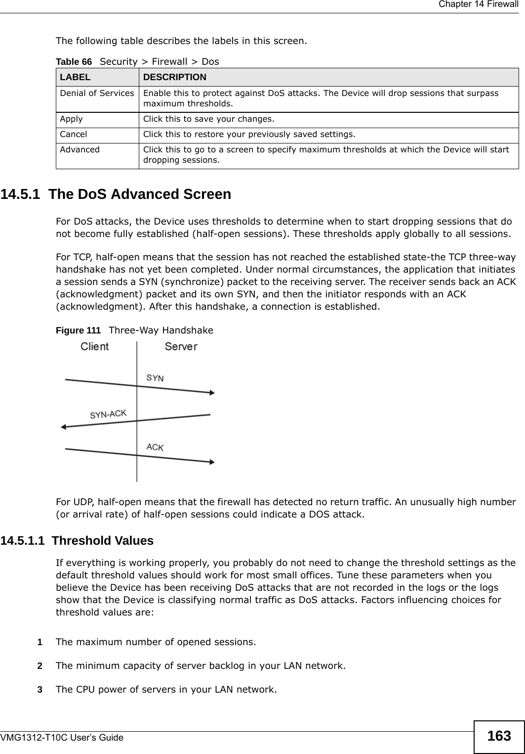  Chapter 14 FirewallVMG1312-T10C User’s Guide 163The following table describes the labels in this screen.14.5.1  The DoS Advanced ScreenFor DoS attacks, the Device uses thresholds to determine when to start dropping sessions that do not become fully established (half-open sessions). These thresholds apply globally to all sessions.For TCP, half-open means that the session has not reached the established state-the TCP three-way handshake has not yet been completed. Under normal circumstances, the application that initiates a session sends a SYN (synchronize) packet to the receiving server. The receiver sends back an ACK (acknowledgment) packet and its own SYN, and then the initiator responds with an ACK (acknowledgment). After this handshake, a connection is established. Figure 111   Three-Way HandshakeFor UDP, half-open means that the firewall has detected no return traffic. An unusually high number (or arrival rate) of half-open sessions could indicate a DOS attack. 14.5.1.1  Threshold ValuesIf everything is working properly, you probably do not need to change the threshold settings as the default threshold values should work for most small offices. Tune these parameters when you believe the Device has been receiving DoS attacks that are not recorded in the logs or the logs show that the Device is classifying normal traffic as DoS attacks. Factors influencing choices for threshold values are:1The maximum number of opened sessions.2The minimum capacity of server backlog in your LAN network.3The CPU power of servers in your LAN network.Table 66   Security &gt; Firewall &gt; DosLABEL DESCRIPTIONDenial of Services Enable this to protect against DoS attacks. The Device will drop sessions that surpass maximum thresholds.Apply Click this to save your changes.Cancel Click this to restore your previously saved settings.Advanced Click this to go to a screen to specify maximum thresholds at which the Device will start dropping sessions.