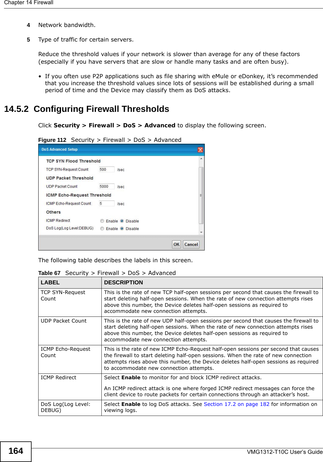 Chapter 14 FirewallVMG1312-T10C User’s Guide1644Network bandwidth. 5Type of traffic for certain servers.Reduce the threshold values if your network is slower than average for any of these factors (especially if you have servers that are slow or handle many tasks and are often busy). • If you often use P2P applications such as file sharing with eMule or eDonkey, it’s recommended that you increase the threshold values since lots of sessions will be established during a small period of time and the Device may classify them as DoS attacks. 14.5.2  Configuring Firewall ThresholdsClick Security &gt; Firewall &gt; DoS &gt; Advanced to display the following screen.Figure 112   Security &gt; Firewall &gt; DoS &gt; Advanced The following table describes the labels in this screen.Table 67   Security &gt; Firewall &gt; DoS &gt; AdvancedLABEL DESCRIPTIONTCP SYN-Request CountThis is the rate of new TCP half-open sessions per second that causes the firewall to start deleting half-open sessions. When the rate of new connection attempts rises above this number, the Device deletes half-open sessions as required to accommodate new connection attempts.UDP Packet Count This is the rate of new UDP half-open sessions per second that causes the firewall to start deleting half-open sessions. When the rate of new connection attempts rises above this number, the Device deletes half-open sessions as required to accommodate new connection attempts.ICMP Echo-Request CountThis is the rate of new ICMP Echo-Request half-open sessions per second that causes the firewall to start deleting half-open sessions. When the rate of new connection attempts rises above this number, the Device deletes half-open sessions as required to accommodate new connection attempts.ICMP Redirect Select Enable to monitor for and block ICMP redirect attacks.An ICMP redirect attack is one where forged ICMP redirect messages can force the client device to route packets for certain connections through an attacker’s host.DoS Log(Log Level: DEBUG)Select Enable to log DoS attacks. See Section 17.2 on page 182 for information on viewing logs.