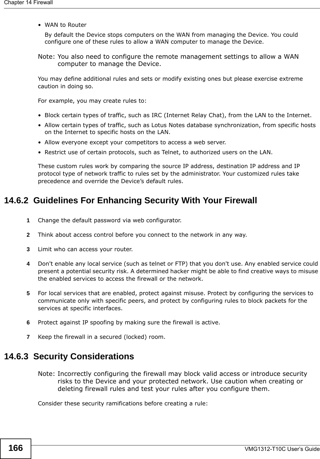 Chapter 14 FirewallVMG1312-T10C User’s Guide166•WAN to Router By default the Device stops computers on the WAN from managing the Device. You could configure one of these rules to allow a WAN computer to manage the Device.Note: You also need to configure the remote management settings to allow a WAN computer to manage the Device.You may define additional rules and sets or modify existing ones but please exercise extreme caution in doing so.For example, you may create rules to:• Block certain types of traffic, such as IRC (Internet Relay Chat), from the LAN to the Internet.• Allow certain types of traffic, such as Lotus Notes database synchronization, from specific hosts on the Internet to specific hosts on the LAN.• Allow everyone except your competitors to access a web server.• Restrict use of certain protocols, such as Telnet, to authorized users on the LAN.These custom rules work by comparing the source IP address, destination IP address and IP protocol type of network traffic to rules set by the administrator. Your customized rules take precedence and override the Device’s default rules. 14.6.2  Guidelines For Enhancing Security With Your Firewall1Change the default password via web configurator.2Think about access control before you connect to the network in any way.3Limit who can access your router.4Don&apos;t enable any local service (such as telnet or FTP) that you don&apos;t use. Any enabled service could present a potential security risk. A determined hacker might be able to find creative ways to misuse the enabled services to access the firewall or the network.5For local services that are enabled, protect against misuse. Protect by configuring the services to communicate only with specific peers, and protect by configuring rules to block packets for the services at specific interfaces.6Protect against IP spoofing by making sure the firewall is active.7Keep the firewall in a secured (locked) room.14.6.3  Security ConsiderationsNote: Incorrectly configuring the firewall may block valid access or introduce security risks to the Device and your protected network. Use caution when creating or deleting firewall rules and test your rules after you configure them.Consider these security ramifications before creating a rule: