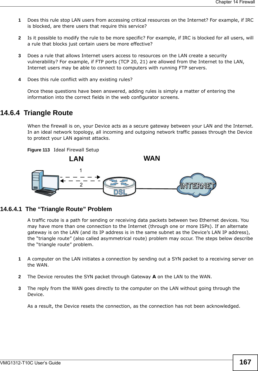  Chapter 14 FirewallVMG1312-T10C User’s Guide 1671Does this rule stop LAN users from accessing critical resources on the Internet? For example, if IRC is blocked, are there users that require this service?2Is it possible to modify the rule to be more specific? For example, if IRC is blocked for all users, will a rule that blocks just certain users be more effective?3Does a rule that allows Internet users access to resources on the LAN create a security vulnerability? For example, if FTP ports (TCP 20, 21) are allowed from the Internet to the LAN, Internet users may be able to connect to computers with running FTP servers.4Does this rule conflict with any existing rules?Once these questions have been answered, adding rules is simply a matter of entering the information into the correct fields in the web configurator screens.14.6.4  Triangle RouteWhen the firewall is on, your Device acts as a secure gateway between your LAN and the Internet. In an ideal network topology, all incoming and outgoing network traffic passes through the Device to protect your LAN against attacks.Figure 113   Ideal Firewall Setup14.6.4.1  The “Triangle Route” ProblemA traffic route is a path for sending or receiving data packets between two Ethernet devices. You may have more than one connection to the Internet (through one or more ISPs). If an alternate gateway is on the LAN (and its IP address is in the same subnet as the Device’s LAN IP address), the “triangle route” (also called asymmetrical route) problem may occur. The steps below describe the “triangle route” problem. 1A computer on the LAN initiates a connection by sending out a SYN packet to a receiving server on the WAN.2The Device reroutes the SYN packet through Gateway A on the LAN to the WAN. 3The reply from the WAN goes directly to the computer on the LAN without going through the Device. As a result, the Device resets the connection, as the connection has not been acknowledged.12WANLAN