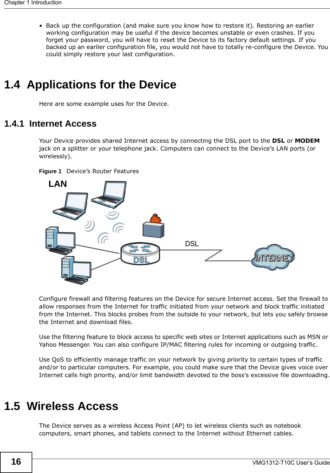 Chapter 1 IntroductionVMG1312-T10C User’s Guide16• Back up the configuration (and make sure you know how to restore it). Restoring an earlier working configuration may be useful if the device becomes unstable or even crashes. If you forget your password, you will have to reset the Device to its factory default settings. If you backed up an earlier configuration file, you would not have to totally re-configure the Device. You could simply restore your last configuration.1.4  Applications for the DeviceHere are some example uses for the Device.1.4.1  Internet AccessYour Device provides shared Internet access by connecting the DSL port to the DSL or MODEM jack on a splitter or your telephone jack. Computers can connect to the Device’s LAN ports (or wirelessly).Figure 1   Device’s Router FeaturesConfigure firewall and filtering features on the Device for secure Internet access. Set the firewall to allow responses from the Internet for traffic initiated from your network and block traffic initiated from the Internet. This blocks probes from the outside to your network, but lets you safely browse the Internet and download files.Use the filtering feature to block access to specific web sites or Internet applications such as MSN or Yahoo Messenger. You can also configure IP/MAC filtering rules for incoming or outgoing traffic.Use QoS to efficiently manage traffic on your network by giving priority to certain types of traffic and/or to particular computers. For example, you could make sure that the Device gives voice over Internet calls high priority, and/or limit bandwidth devoted to the boss’s excessive file downloading.1.5  Wireless AccessThe Device serves as a wireless Access Point (AP) to let wireless clients such as notebook computers, smart phones, and tablets connect to the Internet without Ethernet cables.DSLLAN