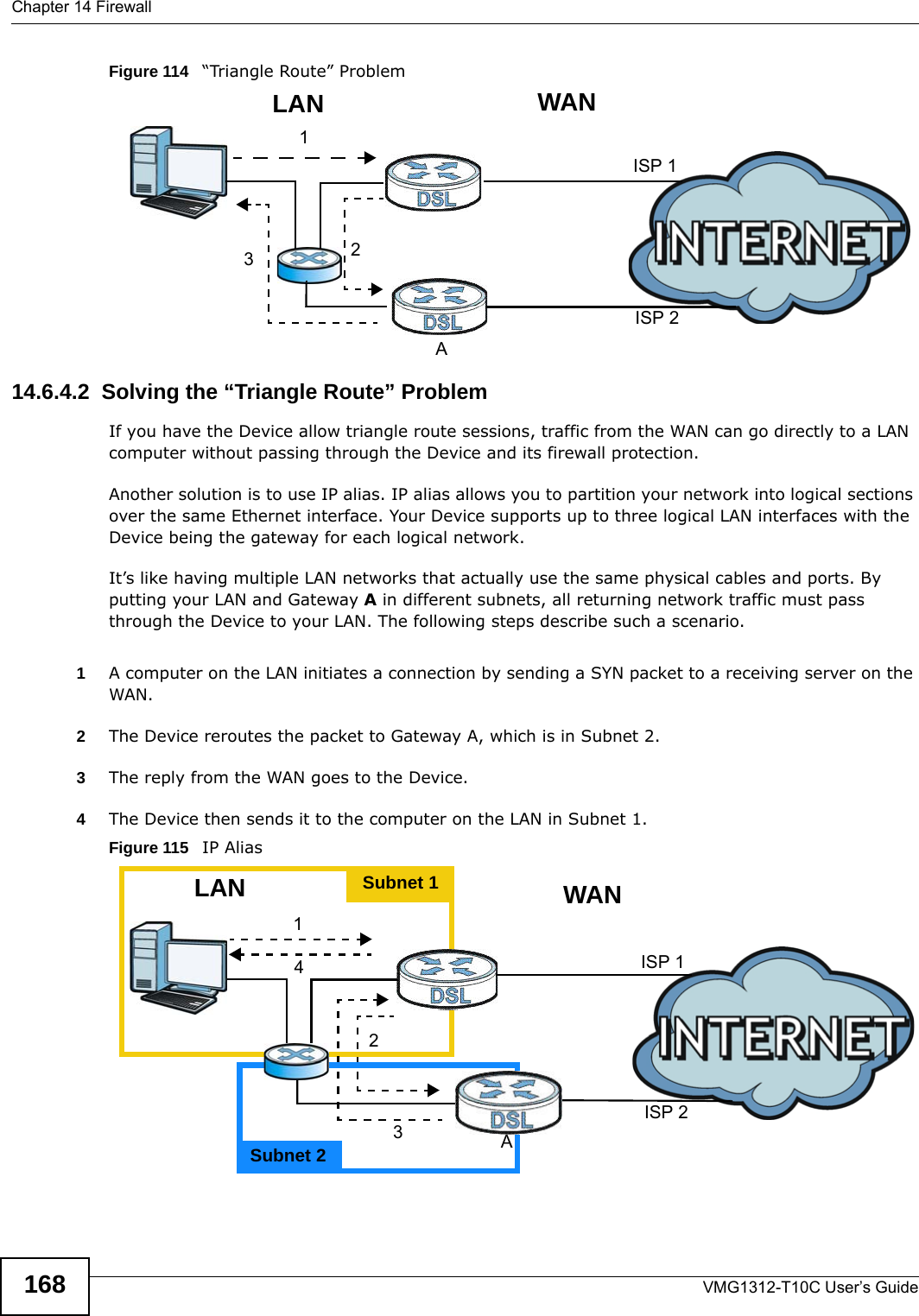 Chapter 14 FirewallVMG1312-T10C User’s Guide168Figure 114   “Triangle Route” Problem14.6.4.2  Solving the “Triangle Route” ProblemIf you have the Device allow triangle route sessions, traffic from the WAN can go directly to a LAN computer without passing through the Device and its firewall protection. Another solution is to use IP alias. IP alias allows you to partition your network into logical sections over the same Ethernet interface. Your Device supports up to three logical LAN interfaces with the Device being the gateway for each logical network. It’s like having multiple LAN networks that actually use the same physical cables and ports. By putting your LAN and Gateway A in different subnets, all returning network traffic must pass through the Device to your LAN. The following steps describe such a scenario.1A computer on the LAN initiates a connection by sending a SYN packet to a receiving server on the WAN. 2The Device reroutes the packet to Gateway A, which is in Subnet 2. 3The reply from the WAN goes to the Device. 4The Device then sends it to the computer on the LAN in Subnet 1.Figure 115   IP Alias123WANLANAISP 1ISP 2123LANAISP 1ISP 24WANSubnet 1Subnet 2