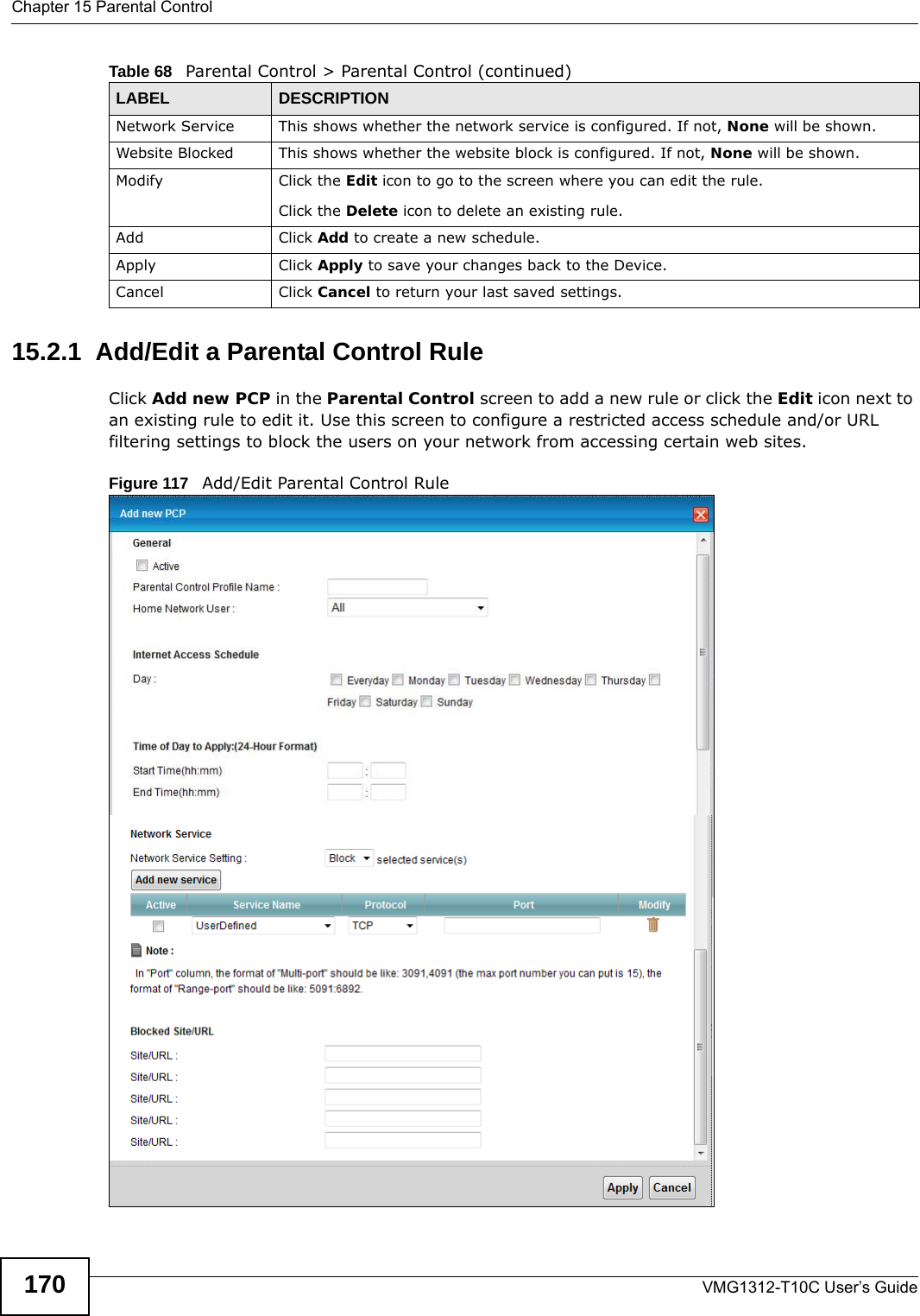 Chapter 15 Parental ControlVMG1312-T10C User’s Guide17015.2.1  Add/Edit a Parental Control RuleClick Add new PCP in the Parental Control screen to add a new rule or click the Edit icon next to an existing rule to edit it. Use this screen to configure a restricted access schedule and/or URL filtering settings to block the users on your network from accessing certain web sites.Figure 117   Add/Edit Parental Control Rule Network Service This shows whether the network service is configured. If not, None will be shown.Website Blocked This shows whether the website block is configured. If not, None will be shown.Modify Click the Edit icon to go to the screen where you can edit the rule.Click the Delete icon to delete an existing rule.Add Click Add to create a new schedule.Apply Click Apply to save your changes back to the Device.Cancel Click Cancel to return your last saved settings.Table 68   Parental Control &gt; Parental Control (continued)LABEL DESCRIPTION