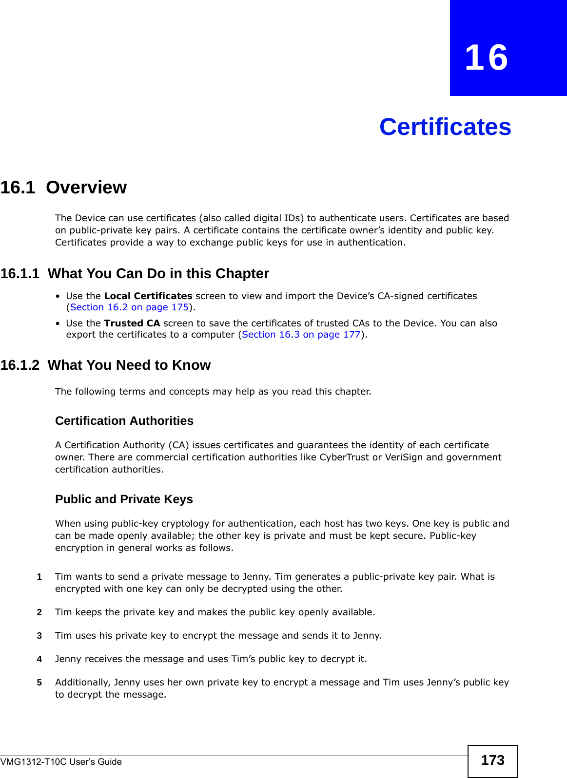 VMG1312-T10C User’s Guide 173CHAPTER   16Certificates16.1  OverviewThe Device can use certificates (also called digital IDs) to authenticate users. Certificates are based on public-private key pairs. A certificate contains the certificate owner’s identity and public key. Certificates provide a way to exchange public keys for use in authentication. 16.1.1  What You Can Do in this Chapter•Use the Local Certificates screen to view and import the Device’s CA-signed certificates (Section 16.2 on page 175).•Use the Trusted CA screen to save the certificates of trusted CAs to the Device. You can also export the certificates to a computer (Section 16.3 on page 177).16.1.2  What You Need to KnowThe following terms and concepts may help as you read this chapter.Certification AuthoritiesA Certification Authority (CA) issues certificates and guarantees the identity of each certificate owner. There are commercial certification authorities like CyberTrust or VeriSign and government certification authorities.Public and Private KeysWhen using public-key cryptology for authentication, each host has two keys. One key is public and can be made openly available; the other key is private and must be kept secure. Public-key encryption in general works as follows. 1Tim wants to send a private message to Jenny. Tim generates a public-private key pair. What is encrypted with one key can only be decrypted using the other.2Tim keeps the private key and makes the public key openly available.3Tim uses his private key to encrypt the message and sends it to Jenny.4Jenny receives the message and uses Tim’s public key to decrypt it.5Additionally, Jenny uses her own private key to encrypt a message and Tim uses Jenny’s public key to decrypt the message.