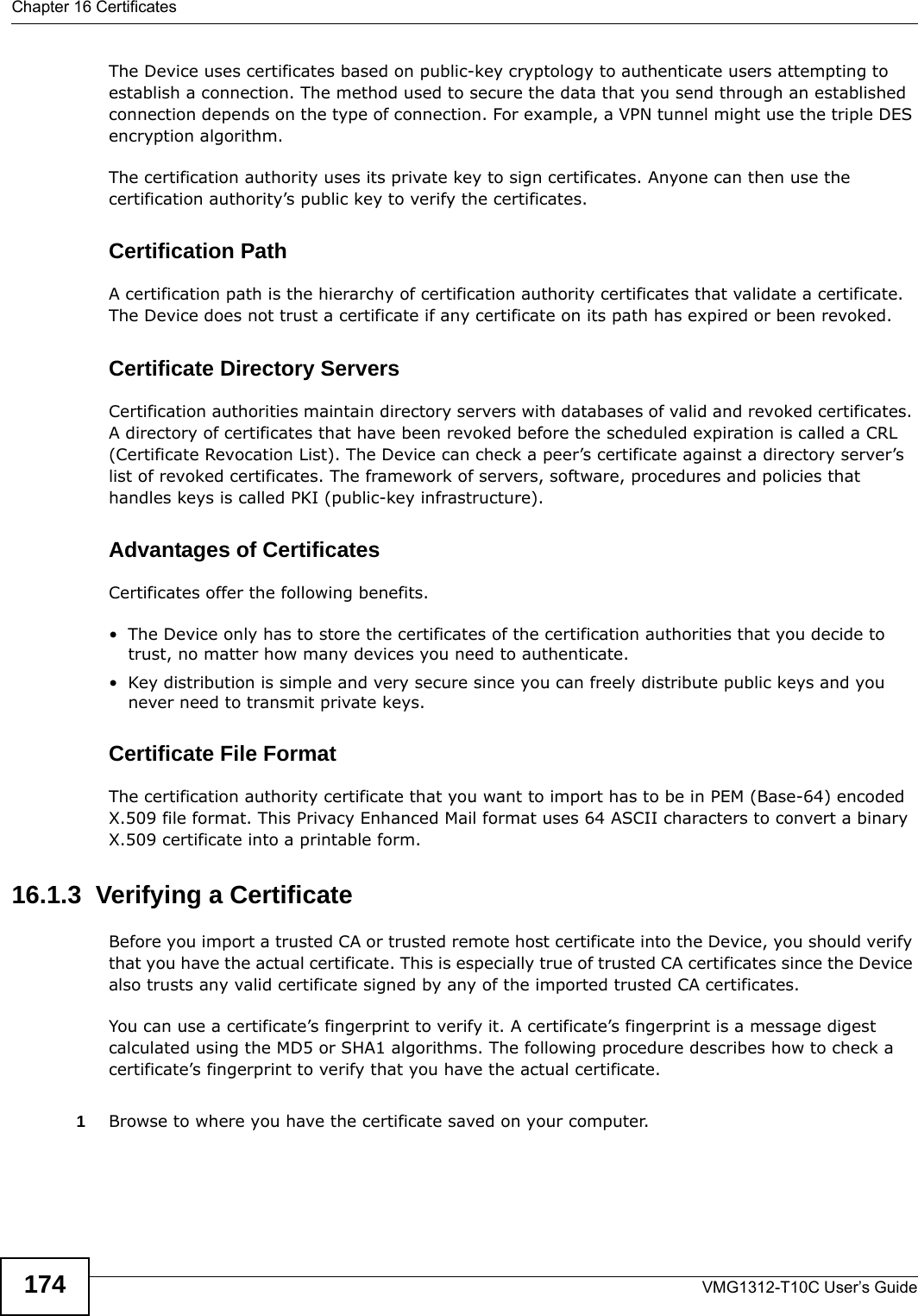 Chapter 16 CertificatesVMG1312-T10C User’s Guide174The Device uses certificates based on public-key cryptology to authenticate users attempting to establish a connection. The method used to secure the data that you send through an established connection depends on the type of connection. For example, a VPN tunnel might use the triple DES encryption algorithm.The certification authority uses its private key to sign certificates. Anyone can then use the certification authority’s public key to verify the certificates.Certification PathA certification path is the hierarchy of certification authority certificates that validate a certificate. The Device does not trust a certificate if any certificate on its path has expired or been revoked. Certificate Directory ServersCertification authorities maintain directory servers with databases of valid and revoked certificates. A directory of certificates that have been revoked before the scheduled expiration is called a CRL (Certificate Revocation List). The Device can check a peer’s certificate against a directory server’s list of revoked certificates. The framework of servers, software, procedures and policies that handles keys is called PKI (public-key infrastructure).Advantages of CertificatesCertificates offer the following benefits.• The Device only has to store the certificates of the certification authorities that you decide to trust, no matter how many devices you need to authenticate. • Key distribution is simple and very secure since you can freely distribute public keys and you never need to transmit private keys.Certificate File FormatThe certification authority certificate that you want to import has to be in PEM (Base-64) encoded X.509 file format. This Privacy Enhanced Mail format uses 64 ASCII characters to convert a binary X.509 certificate into a printable form.16.1.3  Verifying a CertificateBefore you import a trusted CA or trusted remote host certificate into the Device, you should verify that you have the actual certificate. This is especially true of trusted CA certificates since the Device also trusts any valid certificate signed by any of the imported trusted CA certificates.You can use a certificate’s fingerprint to verify it. A certificate’s fingerprint is a message digest calculated using the MD5 or SHA1 algorithms. The following procedure describes how to check a certificate’s fingerprint to verify that you have the actual certificate. 1Browse to where you have the certificate saved on your computer. 