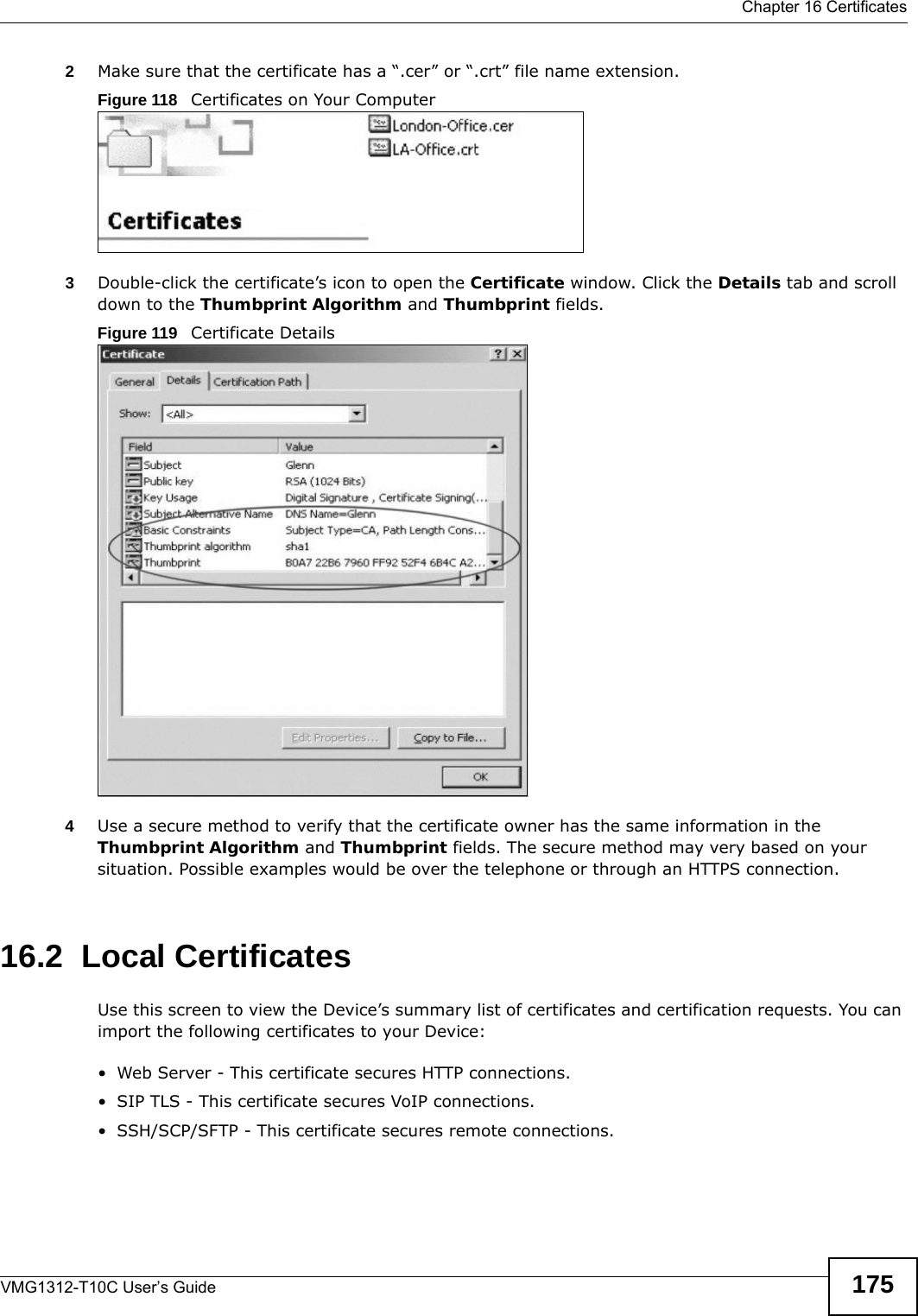  Chapter 16 CertificatesVMG1312-T10C User’s Guide 1752Make sure that the certificate has a “.cer” or “.crt” file name extension.Figure 118   Certificates on Your Computer3Double-click the certificate’s icon to open the Certificate window. Click the Details tab and scroll down to the Thumbprint Algorithm and Thumbprint fields.Figure 119   Certificate Details 4Use a secure method to verify that the certificate owner has the same information in the Thumbprint Algorithm and Thumbprint fields. The secure method may very based on your situation. Possible examples would be over the telephone or through an HTTPS connection. 16.2  Local CertificatesUse this screen to view the Device’s summary list of certificates and certification requests. You can import the following certificates to your Device:• Web Server - This certificate secures HTTP connections.• SIP TLS - This certificate secures VoIP connections.• SSH/SCP/SFTP - This certificate secures remote connections.