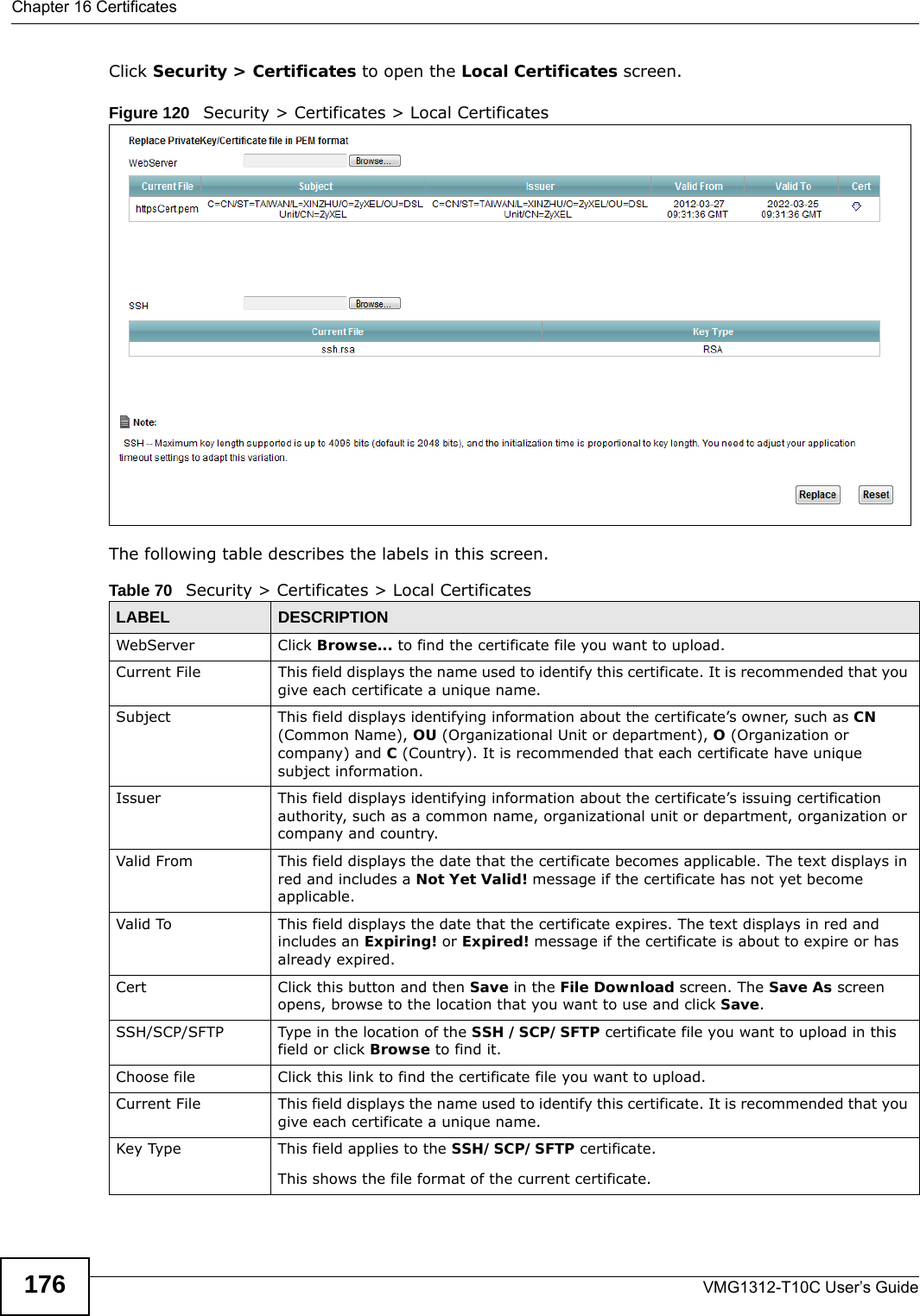 Chapter 16 CertificatesVMG1312-T10C User’s Guide176Click Security &gt; Certificates to open the Local Certificates screen. Figure 120   Security &gt; Certificates &gt; Local Certificates  The following table describes the labels in this screen. Table 70   Security &gt; Certificates &gt; Local CertificatesLABEL DESCRIPTIONWebServer Click Browse... to find the certificate file you want to upload. Current File This field displays the name used to identify this certificate. It is recommended that you give each certificate a unique name. Subject This field displays identifying information about the certificate’s owner, such as CN (Common Name), OU (Organizational Unit or department), O (Organization or company) and C (Country). It is recommended that each certificate have unique subject information. Issuer This field displays identifying information about the certificate’s issuing certification authority, such as a common name, organizational unit or department, organization or company and country.Valid From This field displays the date that the certificate becomes applicable. The text displays in red and includes a Not Yet Valid! message if the certificate has not yet become applicable.Valid To This field displays the date that the certificate expires. The text displays in red and includes an Expiring! or Expired! message if the certificate is about to expire or has already expired.Cert Click this button and then Save in the File Download screen. The Save As screen opens, browse to the location that you want to use and click Save.SSH/SCP/SFTP Type in the location of the SSH /SCP/SFTP certificate file you want to upload in this field or click Browse to find it.Choose file  Click this link to find the certificate file you want to upload. Current File This field displays the name used to identify this certificate. It is recommended that you give each certificate a unique name. Key Type This field applies to the SSH/SCP/SFTP certificate.This shows the file format of the current certificate.