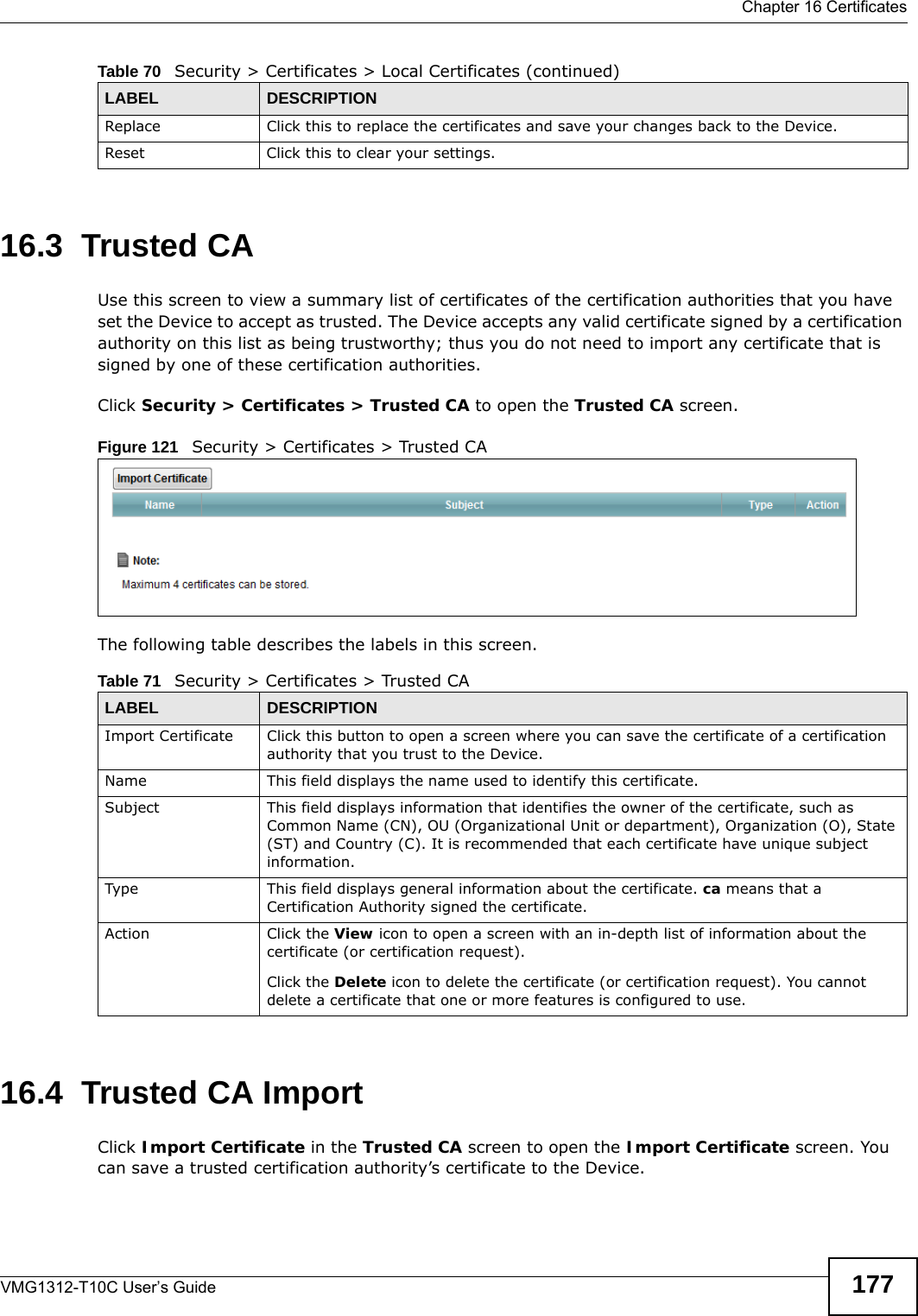  Chapter 16 CertificatesVMG1312-T10C User’s Guide 17716.3  Trusted CA   Use this screen to view a summary list of certificates of the certification authorities that you have set the Device to accept as trusted. The Device accepts any valid certificate signed by a certification authority on this list as being trustworthy; thus you do not need to import any certificate that is signed by one of these certification authorities. Click Security &gt; Certificates &gt; Trusted CA to open the Trusted CA screen. Figure 121   Security &gt; Certificates &gt; Trusted CAThe following table describes the labels in this screen. 16.4  Trusted CA Import   Click Import Certificate in the Trusted CA screen to open the Import Certificate screen. You can save a trusted certification authority’s certificate to the Device.Replace Click this to replace the certificates and save your changes back to the Device.Reset Click this to clear your settings.Table 70   Security &gt; Certificates &gt; Local Certificates (continued)LABEL DESCRIPTIONTable 71   Security &gt; Certificates &gt; Trusted CALABEL DESCRIPTIONImport Certificate Click this button to open a screen where you can save the certificate of a certification authority that you trust to the Device.Name This field displays the name used to identify this certificate. Subject This field displays information that identifies the owner of the certificate, such as Common Name (CN), OU (Organizational Unit or department), Organization (O), State (ST) and Country (C). It is recommended that each certificate have unique subject information.Type This field displays general information about the certificate. ca means that a Certification Authority signed the certificate. Action Click the View icon to open a screen with an in-depth list of information about the certificate (or certification request).Click the Delete icon to delete the certificate (or certification request). You cannot delete a certificate that one or more features is configured to use.