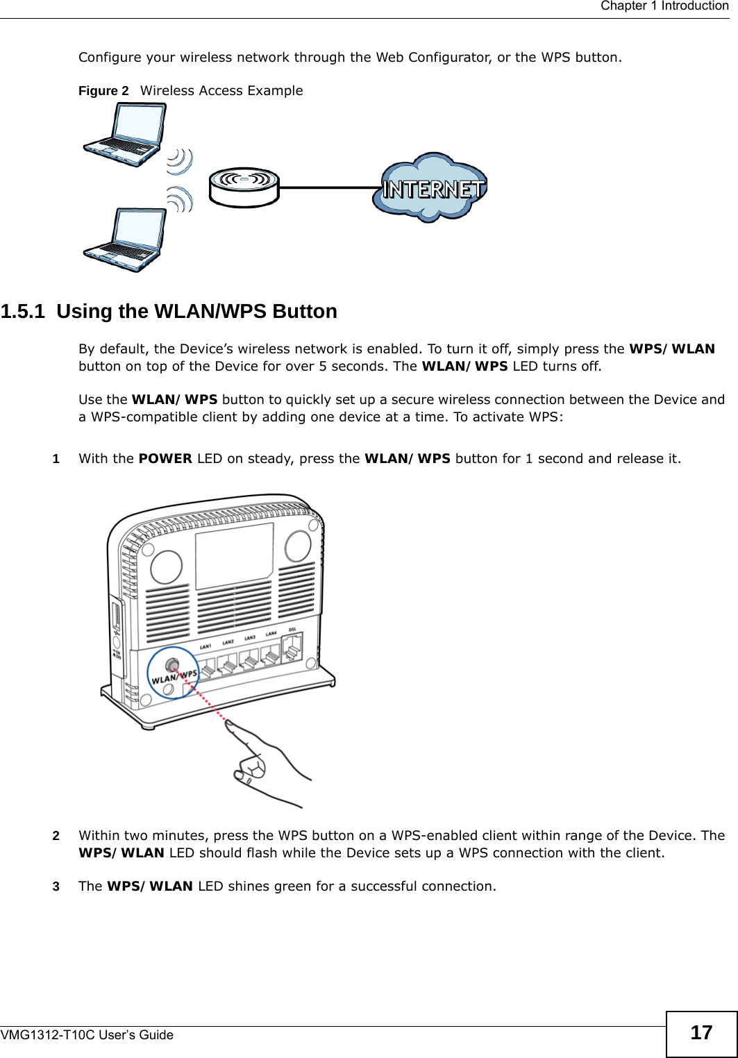  Chapter 1 IntroductionVMG1312-T10C User’s Guide 17Configure your wireless network through the Web Configurator, or the WPS button.Figure 2   Wireless Access Example1.5.1  Using the WLAN/WPS ButtonBy default, the Device’s wireless network is enabled. To turn it off, simply press the WPS/WLAN button on top of the Device for over 5 seconds. The WLAN/WPS LED turns off.Use the WLAN/WPS button to quickly set up a secure wireless connection between the Device and a WPS-compatible client by adding one device at a time. To activate WPS:1With the POWER LED on steady, press the WLAN/WPS button for 1 second and release it.  2Within two minutes, press the WPS button on a WPS-enabled client within range of the Device. The WPS/WLAN LED should flash while the Device sets up a WPS connection with the client. 3The WPS/WLAN LED shines green for a successful connection.