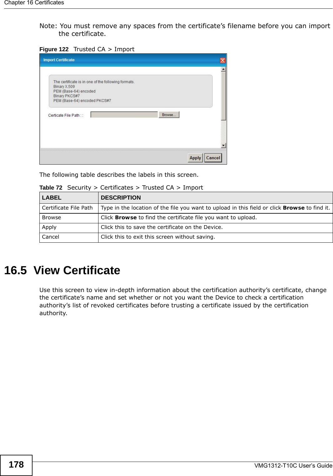 Chapter 16 CertificatesVMG1312-T10C User’s Guide178Note: You must remove any spaces from the certificate’s filename before you can import the certificate.Figure 122   Trusted CA &gt; ImportThe following table describes the labels in this screen.16.5  View Certificate Use this screen to view in-depth information about the certification authority’s certificate, change the certificate’s name and set whether or not you want the Device to check a certification authority’s list of revoked certificates before trusting a certificate issued by the certification authority.Table 72   Security &gt; Certificates &gt; Trusted CA &gt; ImportLABEL DESCRIPTIONCertificate File Path  Type in the location of the file you want to upload in this field or click Browse to find it.Browse Click Browse to find the certificate file you want to upload. Apply Click this to save the certificate on the Device.Cancel Click this to exit this screen without saving.