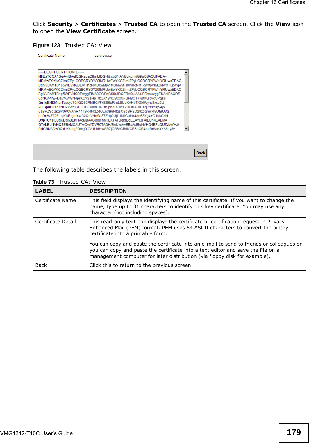  Chapter 16 CertificatesVMG1312-T10C User’s Guide 179Click Security &gt; Certificates &gt; Trusted CA to open the Trusted CA screen. Click the View icon to open the View Certificate screen. Figure 123   Trusted CA: ViewThe following table describes the labels in this screen. Table 73   Trusted CA: ViewLABEL DESCRIPTIONCertificate Name This field displays the identifying name of this certificate. If you want to change the name, type up to 31 characters to identify this key certificate. You may use any character (not including spaces).Certificate Detail This read-only text box displays the certificate or certification request in Privacy Enhanced Mail (PEM) format. PEM uses 64 ASCII characters to convert the binary certificate into a printable form. You can copy and paste the certificate into an e-mail to send to friends or colleagues or you can copy and paste the certificate into a text editor and save the file on a management computer for later distribution (via floppy disk for example).Back Click this to return to the previous screen.