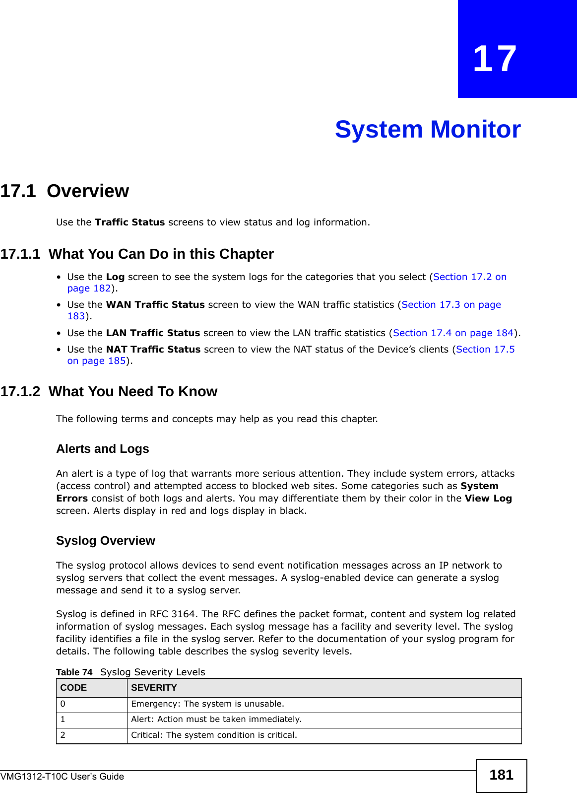 VMG1312-T10C User’s Guide 181CHAPTER   17System Monitor17.1  OverviewUse the Traffic Status screens to view status and log information. 17.1.1  What You Can Do in this Chapter•Use the Log screen to see the system logs for the categories that you select (Section 17.2 on page 182).•Use the WAN Traffic Status screen to view the WAN traffic statistics (Section 17.3 on page 183).•Use the LAN Traffic Status screen to view the LAN traffic statistics (Section 17.4 on page 184).•Use the NAT Traffic Status screen to view the NAT status of the Device’s clients (Section 17.5 on page 185).17.1.2  What You Need To KnowThe following terms and concepts may help as you read this chapter.Alerts and LogsAn alert is a type of log that warrants more serious attention. They include system errors, attacks (access control) and attempted access to blocked web sites. Some categories such as System Errors consist of both logs and alerts. You may differentiate them by their color in the View Log screen. Alerts display in red and logs display in black.Syslog Overview The syslog protocol allows devices to send event notification messages across an IP network to syslog servers that collect the event messages. A syslog-enabled device can generate a syslog message and send it to a syslog server.Syslog is defined in RFC 3164. The RFC defines the packet format, content and system log related information of syslog messages. Each syslog message has a facility and severity level. The syslog facility identifies a file in the syslog server. Refer to the documentation of your syslog program for details. The following table describes the syslog severity levels. Table 74   Syslog Severity LevelsCODE SEVERITY0 Emergency: The system is unusable.1 Alert: Action must be taken immediately.2 Critical: The system condition is critical.