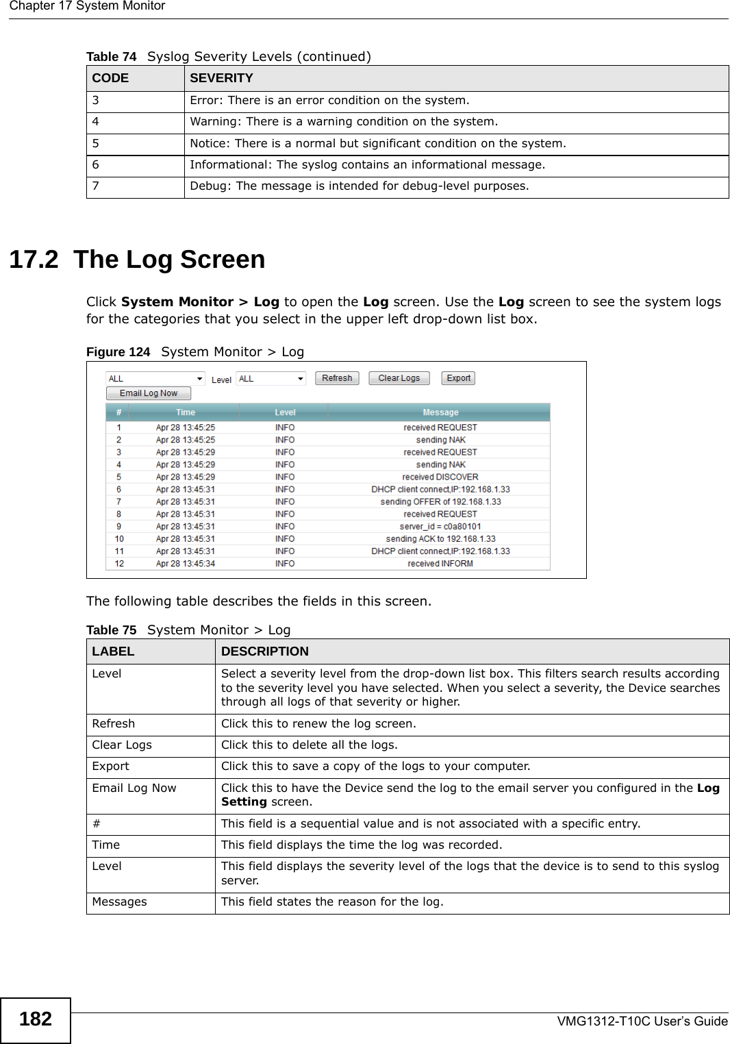 Chapter 17 System MonitorVMG1312-T10C User’s Guide18217.2  The Log Screen Click System Monitor &gt; Log to open the Log screen. Use the Log screen to see the system logs for the categories that you select in the upper left drop-down list box. Figure 124   System Monitor &gt; Log The following table describes the fields in this screen.  3 Error: There is an error condition on the system.4 Warning: There is a warning condition on the system.5 Notice: There is a normal but significant condition on the system.6 Informational: The syslog contains an informational message.7 Debug: The message is intended for debug-level purposes.Table 74   Syslog Severity Levels (continued)CODE SEVERITYTable 75   System Monitor &gt; LogLABEL DESCRIPTIONLevel  Select a severity level from the drop-down list box. This filters search results according to the severity level you have selected. When you select a severity, the Device searches through all logs of that severity or higher. Refresh Click this to renew the log screen. Clear Logs  Click this to delete all the logs. Export Click this to save a copy of the logs to your computer.Email Log Now Click this to have the Device send the log to the email server you configured in the Log Setting screen.#This field is a sequential value and is not associated with a specific entry.Time  This field displays the time the log was recorded. Level This field displays the severity level of the logs that the device is to send to this syslog server.Messages This field states the reason for the log.