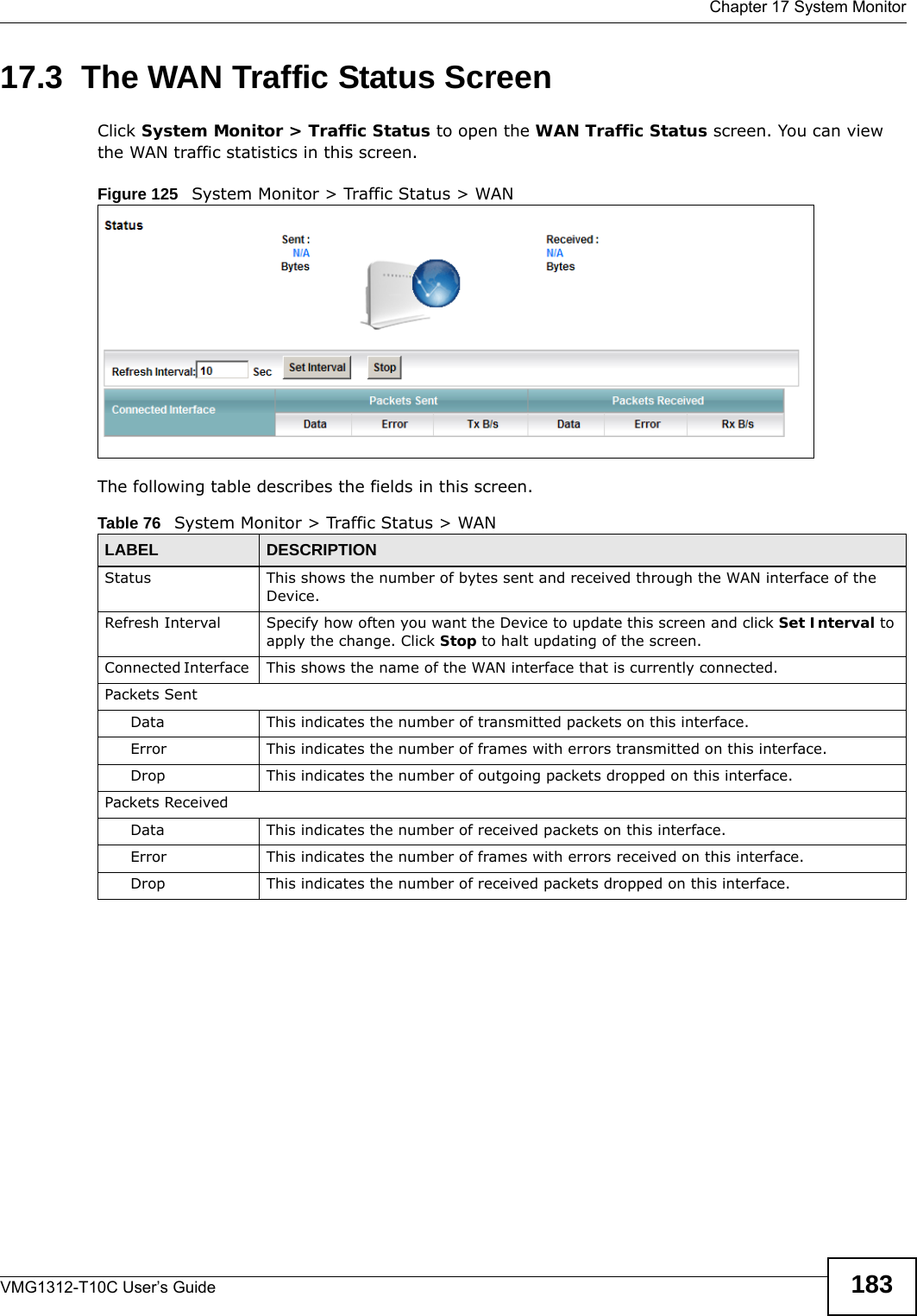  Chapter 17 System MonitorVMG1312-T10C User’s Guide 18317.3  The WAN Traffic Status Screen Click System Monitor &gt; Traffic Status to open the WAN Traffic Status screen. You can view the WAN traffic statistics in this screen.Figure 125   System Monitor &gt; Traffic Status &gt; WANThe following table describes the fields in this screen.   Table 76   System Monitor &gt; Traffic Status &gt; WANLABEL DESCRIPTIONStatus This shows the number of bytes sent and received through the WAN interface of the Device.Refresh Interval Specify how often you want the Device to update this screen and click Set Interval to apply the change. Click Stop to halt updating of the screen.Connected Interface  This shows the name of the WAN interface that is currently connected.Packets Sent Data  This indicates the number of transmitted packets on this interface.Error This indicates the number of frames with errors transmitted on this interface.Drop This indicates the number of outgoing packets dropped on this interface.Packets ReceivedData  This indicates the number of received packets on this interface.Error This indicates the number of frames with errors received on this interface.Drop This indicates the number of received packets dropped on this interface.