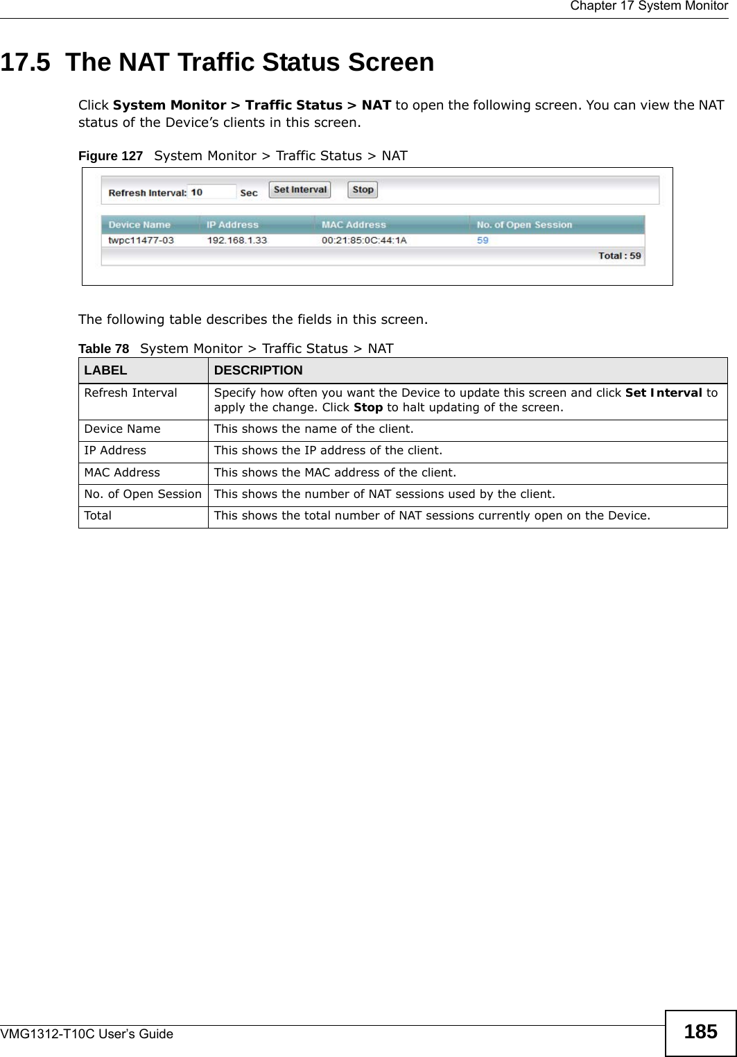  Chapter 17 System MonitorVMG1312-T10C User’s Guide 18517.5  The NAT Traffic Status ScreenClick System Monitor &gt; Traffic Status &gt; NAT to open the following screen. You can view the NAT status of the Device’s clients in this screen.Figure 127   System Monitor &gt; Traffic Status &gt; NATThe following table describes the fields in this screen.  Table 78   System Monitor &gt; Traffic Status &gt; NATLABEL DESCRIPTIONRefresh Interval Specify how often you want the Device to update this screen and click Set Interval to apply the change. Click Stop to halt updating of the screen.Device Name This shows the name of the client.IP Address This shows the IP address of the client.MAC Address This shows the MAC address of the client.No. of Open Session This shows the number of NAT sessions used by the client.Total This shows the total number of NAT sessions currently open on the Device.