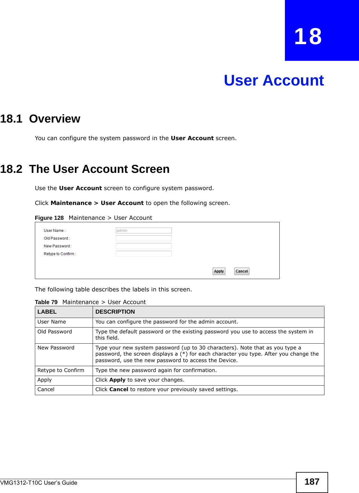 VMG1312-T10C User’s Guide 187CHAPTER   18User Account18.1  Overview You can configure the system password in the User Account screen.18.2  The User Account ScreenUse the User Account screen to configure system password.Click Maintenance &gt; User Account to open the following screen. Figure 128   Maintenance &gt; User AccountThe following table describes the labels in this screen. Table 79   Maintenance &gt; User AccountLABEL DESCRIPTIONUser Name You can configure the password for the admin account.Old Password Type the default password or the existing password you use to access the system in this field.New Password Type your new system password (up to 30 characters). Note that as you type a password, the screen displays a (*) for each character you type. After you change the password, use the new password to access the Device.Retype to Confirm Type the new password again for confirmation.Apply Click Apply to save your changes.Cancel Click Cancel to restore your previously saved settings.