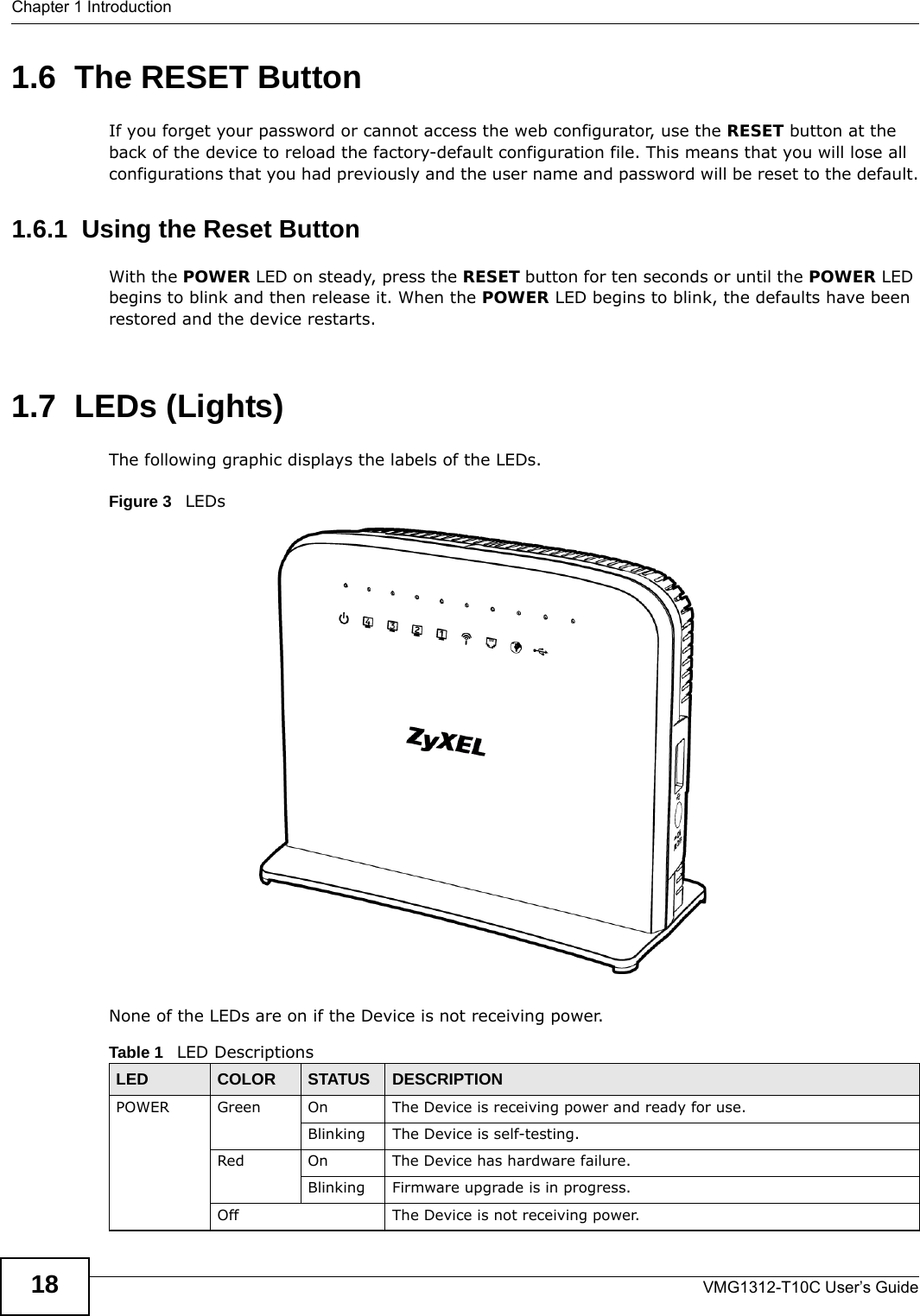 Chapter 1 IntroductionVMG1312-T10C User’s Guide181.6  The RESET ButtonIf you forget your password or cannot access the web configurator, use the RESET button at the back of the device to reload the factory-default configuration file. This means that you will lose all configurations that you had previously and the user name and password will be reset to the default.1.6.1  Using the Reset ButtonWith the POWER LED on steady, press the RESET button for ten seconds or until the POWER LED begins to blink and then release it. When the POWER LED begins to blink, the defaults have been restored and the device restarts.1.7  LEDs (Lights)The following graphic displays the labels of the LEDs.Figure 3   LEDsNone of the LEDs are on if the Device is not receiving power.Table 1   LED DescriptionsLED COLOR STATUS DESCRIPTIONPOWER Green On The Device is receiving power and ready for use.Blinking The Device is self-testing.Red On The Device has hardware failure.Blinking Firmware upgrade is in progress.Off The Device is not receiving power.