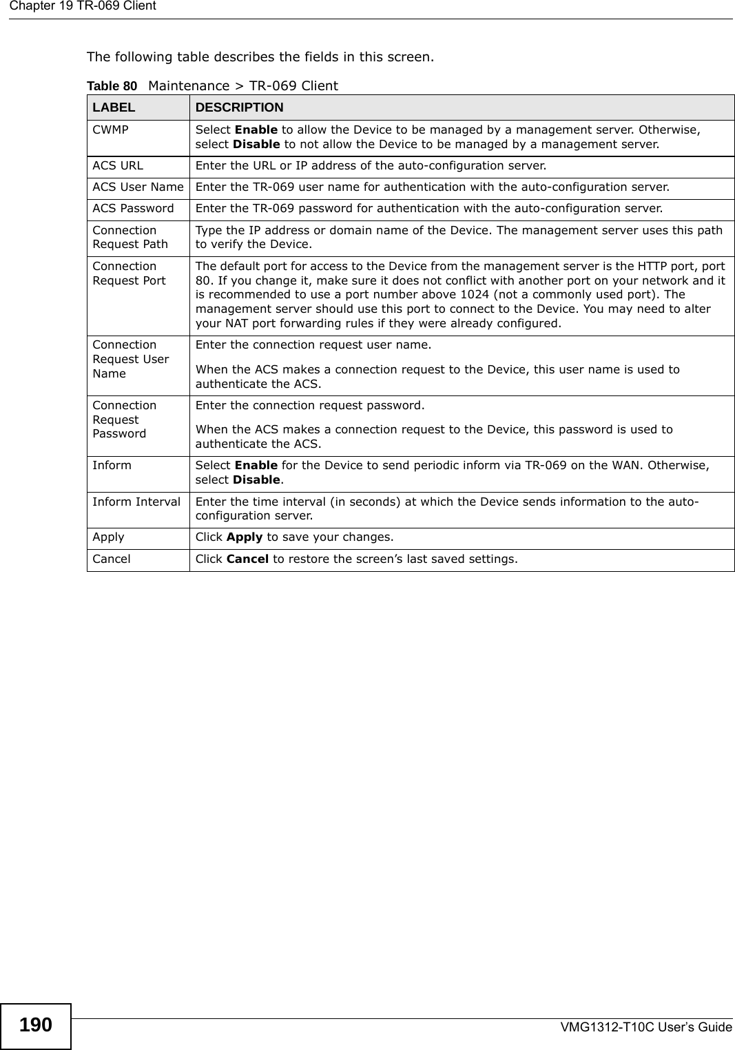 Chapter 19 TR-069 ClientVMG1312-T10C User’s Guide190The following table describes the fields in this screen. Table 80   Maintenance &gt; TR-069 ClientLABEL DESCRIPTIONCWMP Select Enable to allow the Device to be managed by a management server. Otherwise, select Disable to not allow the Device to be managed by a management server.ACS URL Enter the URL or IP address of the auto-configuration server.ACS User Name Enter the TR-069 user name for authentication with the auto-configuration server.ACS Password Enter the TR-069 password for authentication with the auto-configuration server.Connection Request PathType the IP address or domain name of the Device. The management server uses this path to verify the Device.Connection Request PortThe default port for access to the Device from the management server is the HTTP port, port 80. If you change it, make sure it does not conflict with another port on your network and it is recommended to use a port number above 1024 (not a commonly used port). The management server should use this port to connect to the Device. You may need to alter your NAT port forwarding rules if they were already configured.Connection Request User NameEnter the connection request user name.When the ACS makes a connection request to the Device, this user name is used to authenticate the ACS.Connection Request PasswordEnter the connection request password.When the ACS makes a connection request to the Device, this password is used to authenticate the ACS.Inform Select Enable for the Device to send periodic inform via TR-069 on the WAN. Otherwise, select Disable.Inform Interval Enter the time interval (in seconds) at which the Device sends information to the auto-configuration server.Apply Click Apply to save your changes.Cancel Click Cancel to restore the screen’s last saved settings.