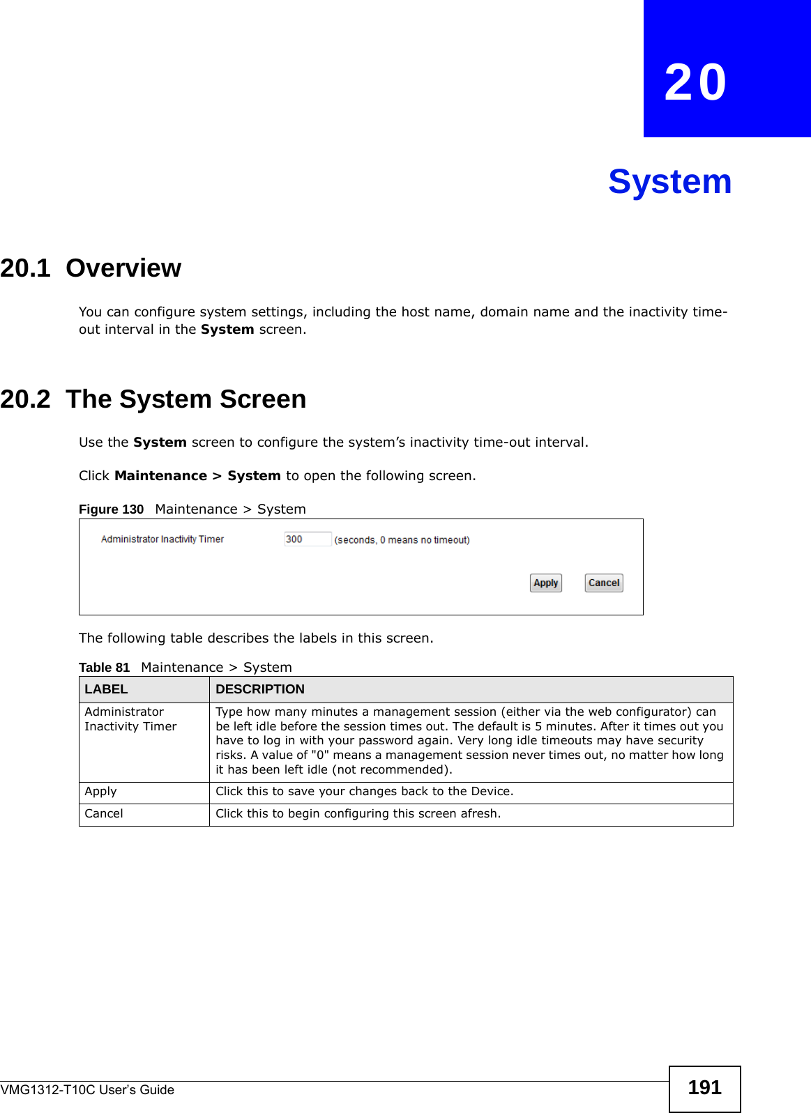 VMG1312-T10C User’s Guide 191CHAPTER   20System20.1  Overview You can configure system settings, including the host name, domain name and the inactivity time-out interval in the System screen.    20.2  The System ScreenUse the System screen to configure the system’s inactivity time-out interval.Click Maintenance &gt; System to open the following screen. Figure 130   Maintenance &gt; System The following table describes the labels in this screen.  Table 81   Maintenance &gt; SystemLABEL DESCRIPTIONAdministrator Inactivity TimerType how many minutes a management session (either via the web configurator) can be left idle before the session times out. The default is 5 minutes. After it times out you have to log in with your password again. Very long idle timeouts may have security risks. A value of &quot;0&quot; means a management session never times out, no matter how long it has been left idle (not recommended).Apply Click this to save your changes back to the Device.Cancel Click this to begin configuring this screen afresh.