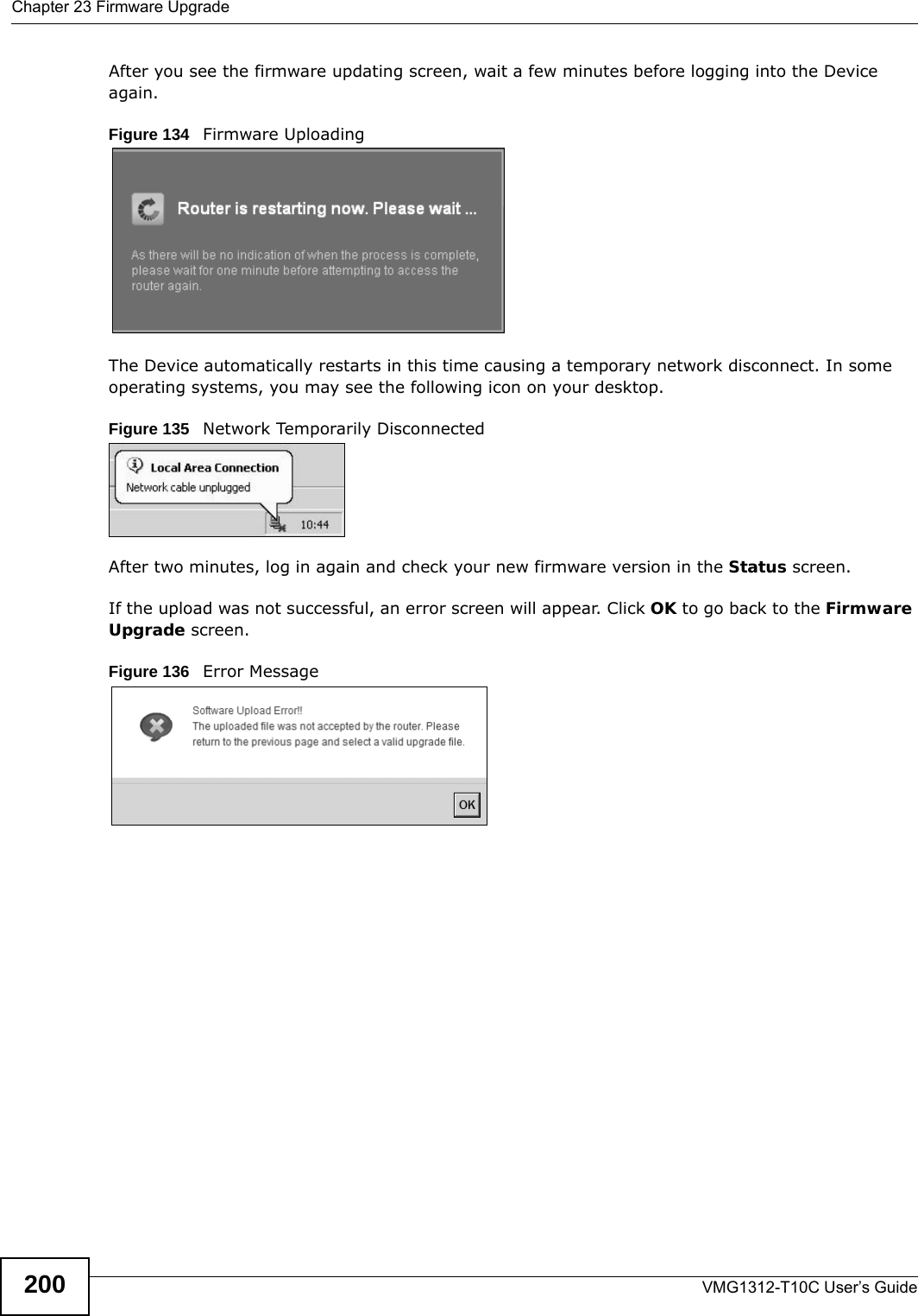 Chapter 23 Firmware UpgradeVMG1312-T10C User’s Guide200After you see the firmware updating screen, wait a few minutes before logging into the Device again. Figure 134   Firmware UploadingThe Device automatically restarts in this time causing a temporary network disconnect. In some operating systems, you may see the following icon on your desktop.Figure 135   Network Temporarily DisconnectedAfter two minutes, log in again and check your new firmware version in the Status screen.If the upload was not successful, an error screen will appear. Click OK to go back to the Firmware Upgrade screen.Figure 136   Error Message