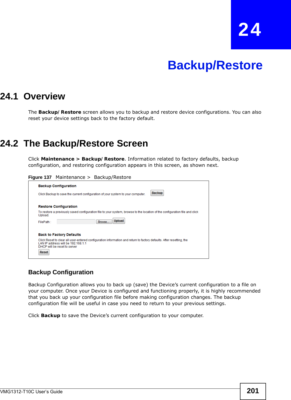 VMG1312-T10C User’s Guide 201CHAPTER   24Backup/Restore24.1  OverviewThe Backup/Restore screen allows you to backup and restore device configurations. You can also reset your device settings back to the factory default.24.2  The Backup/Restore Screen Click Maintenance &gt; Backup/Restore. Information related to factory defaults, backup configuration, and restoring configuration appears in this screen, as shown next.Figure 137   Maintenance &gt;  Backup/RestoreBackup Configuration Backup Configuration allows you to back up (save) the Device’s current configuration to a file on your computer. Once your Device is configured and functioning properly, it is highly recommended that you back up your configuration file before making configuration changes. The backup configuration file will be useful in case you need to return to your previous settings. Click Backup to save the Device’s current configuration to your computer.