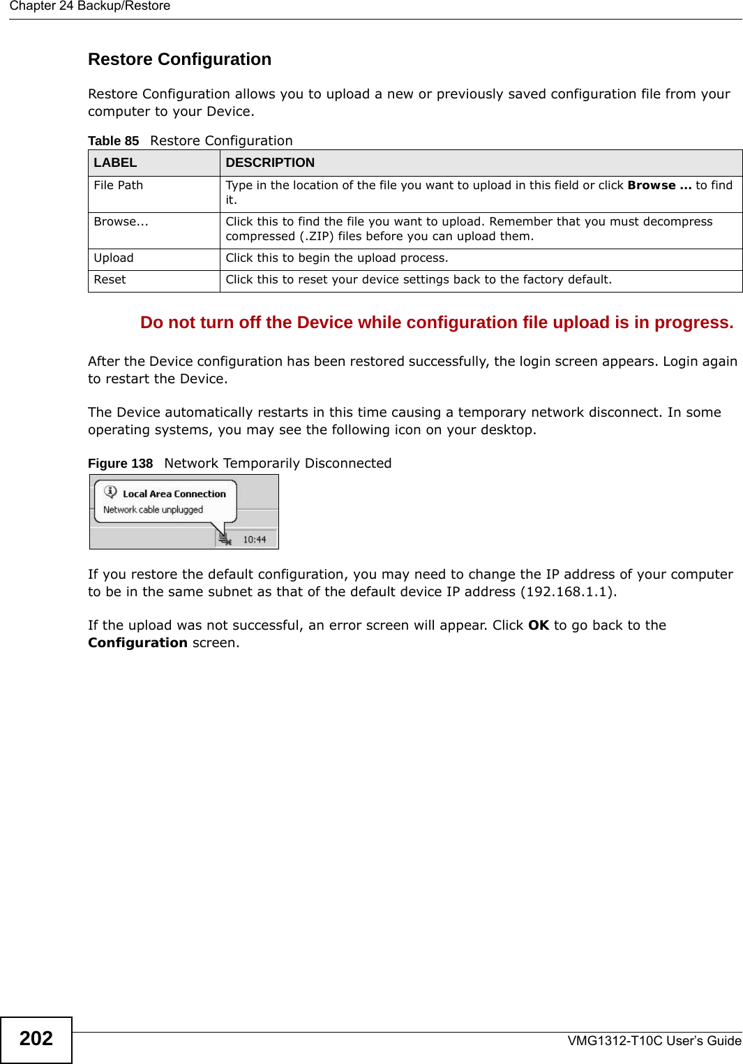 Chapter 24 Backup/RestoreVMG1312-T10C User’s Guide202Restore Configuration Restore Configuration allows you to upload a new or previously saved configuration file from your computer to your Device.Do not turn off the Device while configuration file upload is in progress.After the Device configuration has been restored successfully, the login screen appears. Login again to restart the Device. The Device automatically restarts in this time causing a temporary network disconnect. In some operating systems, you may see the following icon on your desktop.Figure 138   Network Temporarily DisconnectedIf you restore the default configuration, you may need to change the IP address of your computer to be in the same subnet as that of the default device IP address (192.168.1.1). If the upload was not successful, an error screen will appear. Click OK to go back to the Configuration screen. Table 85   Restore ConfigurationLABEL DESCRIPTIONFile Path  Type in the location of the file you want to upload in this field or click Browse ... to find it.Browse...  Click this to find the file you want to upload. Remember that you must decompress compressed (.ZIP) files before you can upload them. Upload  Click this to begin the upload process.Reset Click this to reset your device settings back to the factory default.