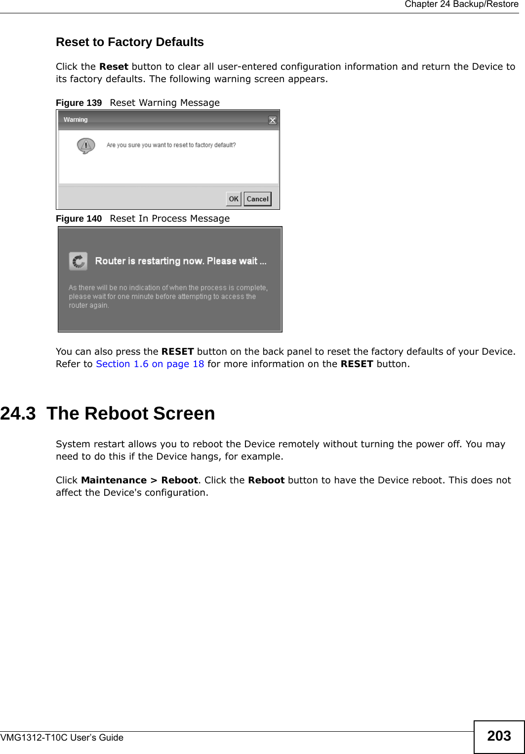  Chapter 24 Backup/RestoreVMG1312-T10C User’s Guide 203Reset to Factory Defaults  Click the Reset button to clear all user-entered configuration information and return the Device to its factory defaults. The following warning screen appears.Figure 139   Reset Warning MessageFigure 140   Reset In Process MessageYou can also press the RESET button on the back panel to reset the factory defaults of your Device. Refer to Section 1.6 on page 18 for more information on the RESET button.24.3  The Reboot Screen System restart allows you to reboot the Device remotely without turning the power off. You may need to do this if the Device hangs, for example.Click Maintenance &gt; Reboot. Click the Reboot button to have the Device reboot. This does not affect the Device&apos;s configuration. 