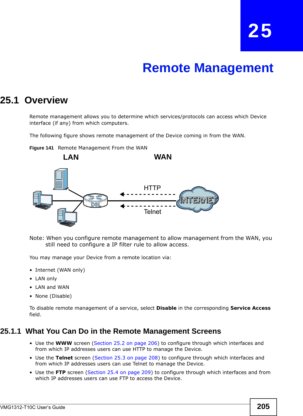 VMG1312-T10C User’s Guide 205CHAPTER   25Remote Management25.1  OverviewRemote management allows you to determine which services/protocols can access which Device interface (if any) from which computers.The following figure shows remote management of the Device coming in from the WAN.Figure 141   Remote Management From the WANNote: When you configure remote management to allow management from the WAN, you still need to configure a IP filter rule to allow access.You may manage your Device from a remote location via:• Internet (WAN only)•LAN only•LAN and WAN• None (Disable)To disable remote management of a service, select Disable in the corresponding Service Access field.25.1.1  What You Can Do in the Remote Management Screens•Use the WWW screen (Section 25.2 on page 206) to configure through which interfaces and from which IP addresses users can use HTTP to manage the Device.•Use the Telnet screen (Section 25.3 on page 208) to configure through which interfaces and from which IP addresses users can use Telnet to manage the Device.•Use the FTP screen (Section 25.4 on page 209) to configure through which interfaces and from which IP addresses users can use FTP to access the Device.LAN WANHTTPTelnet