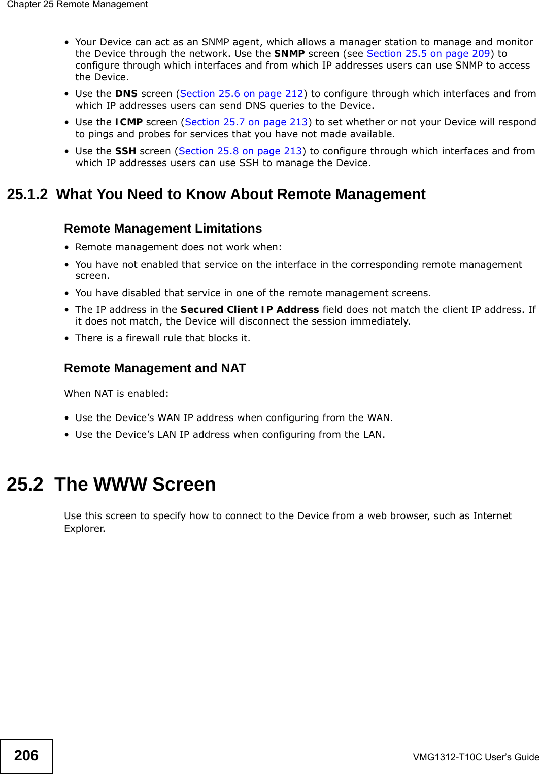 Chapter 25 Remote ManagementVMG1312-T10C User’s Guide206• Your Device can act as an SNMP agent, which allows a manager station to manage and monitor the Device through the network. Use the SNMP screen (see Section 25.5 on page 209) to configure through which interfaces and from which IP addresses users can use SNMP to access the Device.•Use the DNS screen (Section 25.6 on page 212) to configure through which interfaces and from which IP addresses users can send DNS queries to the Device.•Use the ICMP screen (Section 25.7 on page 213) to set whether or not your Device will respond to pings and probes for services that you have not made available.•Use the SSH screen (Section 25.8 on page 213) to configure through which interfaces and from which IP addresses users can use SSH to manage the Device.25.1.2  What You Need to Know About Remote ManagementRemote Management Limitations• Remote management does not work when:• You have not enabled that service on the interface in the corresponding remote management screen.• You have disabled that service in one of the remote management screens.• The IP address in the Secured Client IP Address field does not match the client IP address. If it does not match, the Device will disconnect the session immediately.• There is a firewall rule that blocks it.Remote Management and NATWhen NAT is enabled:• Use the Device’s WAN IP address when configuring from the WAN. • Use the Device’s LAN IP address when configuring from the LAN.25.2  The WWW ScreenUse this screen to specify how to connect to the Device from a web browser, such as Internet Explorer. 