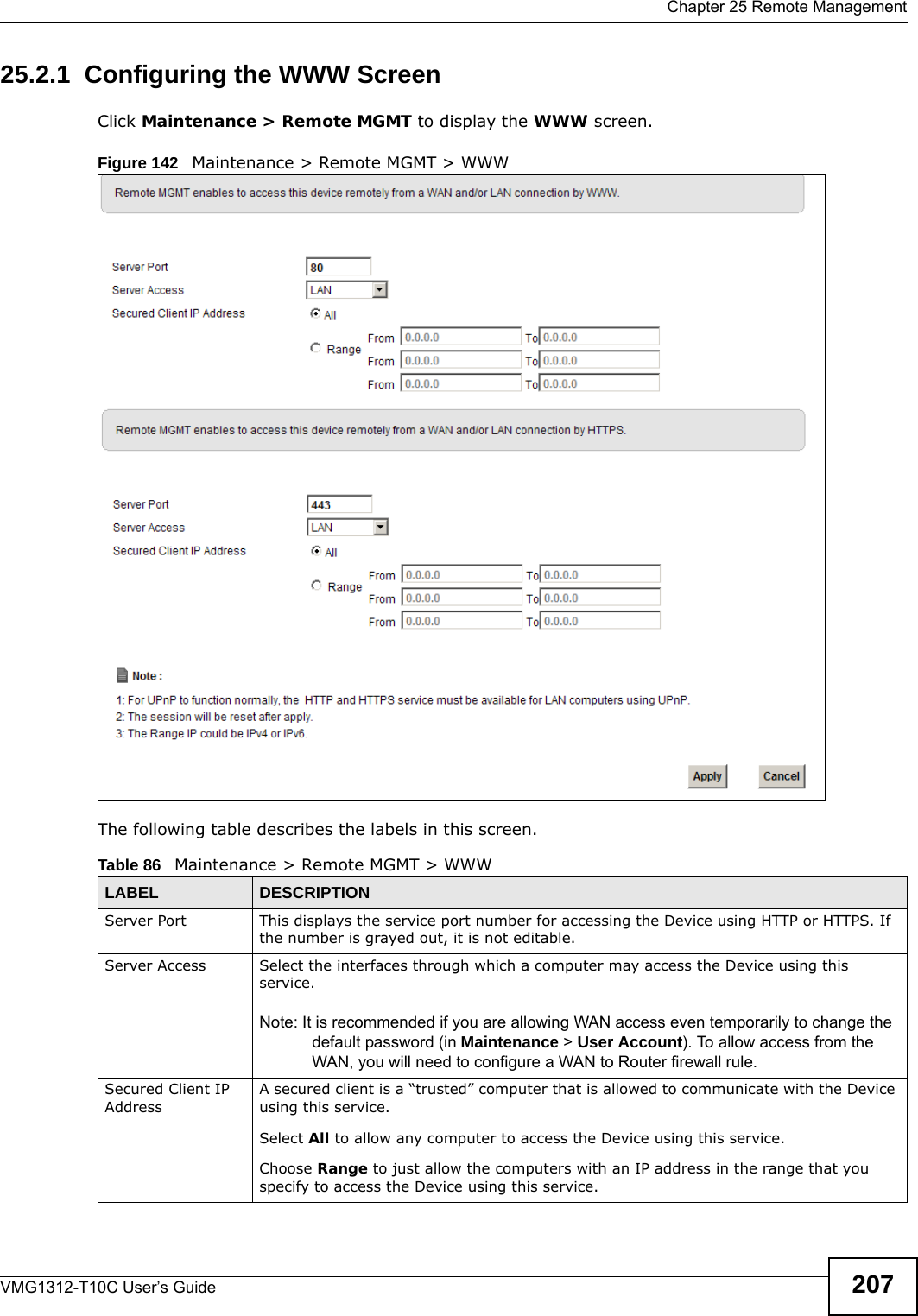  Chapter 25 Remote ManagementVMG1312-T10C User’s Guide 20725.2.1  Configuring the WWW ScreenClick Maintenance &gt; Remote MGMT to display the WWW screen.Figure 142   Maintenance &gt; Remote MGMT &gt; WWWThe following table describes the labels in this screen.Table 86   Maintenance &gt; Remote MGMT &gt; WWWLABEL DESCRIPTIONServer Port This displays the service port number for accessing the Device using HTTP or HTTPS. If the number is grayed out, it is not editable.Server Access Select the interfaces through which a computer may access the Device using this service.Note: It is recommended if you are allowing WAN access even temporarily to change the default password (in Maintenance &gt; User Account). To allow access from the WAN, you will need to configure a WAN to Router firewall rule.Secured Client IP AddressA secured client is a “trusted” computer that is allowed to communicate with the Device using this service. Select All to allow any computer to access the Device using this service.Choose Range to just allow the computers with an IP address in the range that you specify to access the Device using this service.