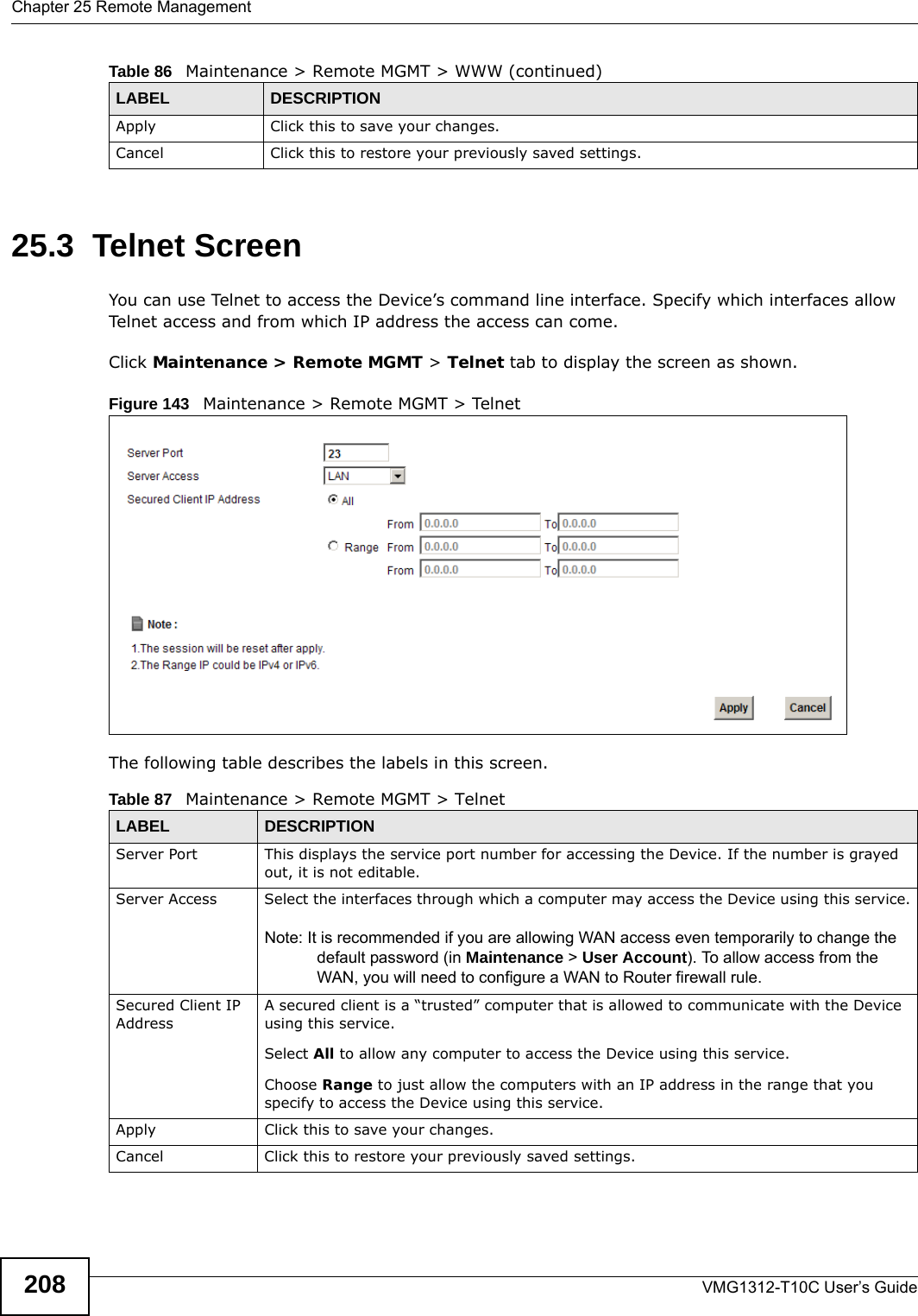 Chapter 25 Remote ManagementVMG1312-T10C User’s Guide20825.3  Telnet ScreenYou can use Telnet to access the Device’s command line interface. Specify which interfaces allow Telnet access and from which IP address the access can come.Click Maintenance &gt; Remote MGMT &gt; Telnet tab to display the screen as shown. Figure 143   Maintenance &gt; Remote MGMT &gt; TelnetThe following table describes the labels in this screen.Apply Click this to save your changes.Cancel Click this to restore your previously saved settings.Table 86   Maintenance &gt; Remote MGMT &gt; WWW (continued)LABEL DESCRIPTIONTable 87   Maintenance &gt; Remote MGMT &gt; TelnetLABEL DESCRIPTIONServer Port This displays the service port number for accessing the Device. If the number is grayed out, it is not editable.Server Access Select the interfaces through which a computer may access the Device using this service.Note: It is recommended if you are allowing WAN access even temporarily to change the default password (in Maintenance &gt; User Account). To allow access from the WAN, you will need to configure a WAN to Router firewall rule. Secured Client IP AddressA secured client is a “trusted” computer that is allowed to communicate with the Device using this service. Select All to allow any computer to access the Device using this service.Choose Range to just allow the computers with an IP address in the range that you specify to access the Device using this service.Apply Click this to save your changes.Cancel Click this to restore your previously saved settings.