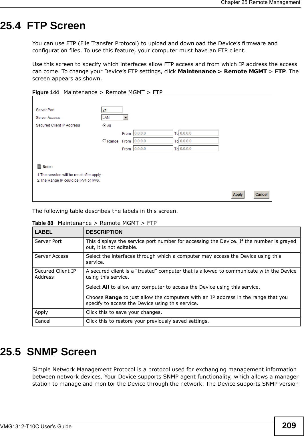  Chapter 25 Remote ManagementVMG1312-T10C User’s Guide 20925.4  FTP Screen You can use FTP (File Transfer Protocol) to upload and download the Device’s firmware and configuration files. To use this feature, your computer must have an FTP client.Use this screen to specify which interfaces allow FTP access and from which IP address the access can come. To change your Device’s FTP settings, click Maintenance &gt; Remote MGMT &gt; FTP. The screen appears as shown.Figure 144   Maintenance &gt; Remote MGMT &gt; FTPThe following table describes the labels in this screen. 25.5  SNMP ScreenSimple Network Management Protocol is a protocol used for exchanging management information between network devices. Your Device supports SNMP agent functionality, which allows a manager station to manage and monitor the Device through the network. The Device supports SNMP version Table 88   Maintenance &gt; Remote MGMT &gt; FTPLABEL DESCRIPTIONServer Port This displays the service port number for accessing the Device. If the number is grayed out, it is not editable.Server Access Select the interfaces through which a computer may access the Device using this service.Secured Client IP AddressA secured client is a “trusted” computer that is allowed to communicate with the Device using this service. Select All to allow any computer to access the Device using this service.Choose Range to just allow the computers with an IP address in the range that you specify to access the Device using this service.Apply Click this to save your changes.Cancel Click this to restore your previously saved settings.