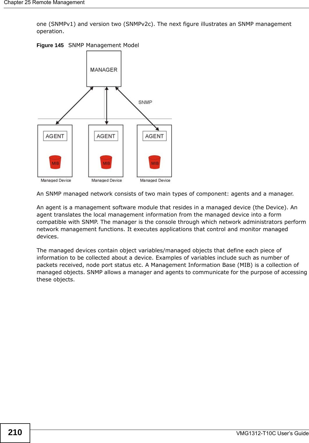 Chapter 25 Remote ManagementVMG1312-T10C User’s Guide210one (SNMPv1) and version two (SNMPv2c). The next figure illustrates an SNMP management operation.Figure 145   SNMP Management ModelAn SNMP managed network consists of two main types of component: agents and a manager. An agent is a management software module that resides in a managed device (the Device). An agent translates the local management information from the managed device into a form compatible with SNMP. The manager is the console through which network administrators perform network management functions. It executes applications that control and monitor managed devices. The managed devices contain object variables/managed objects that define each piece of information to be collected about a device. Examples of variables include such as number of packets received, node port status etc. A Management Information Base (MIB) is a collection of managed objects. SNMP allows a manager and agents to communicate for the purpose of accessing these objects.