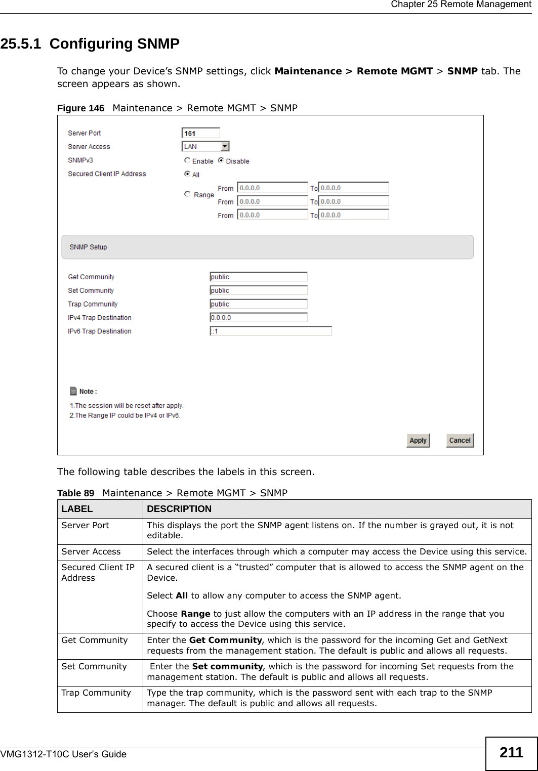  Chapter 25 Remote ManagementVMG1312-T10C User’s Guide 21125.5.1  Configuring SNMP To change your Device’s SNMP settings, click Maintenance &gt; Remote MGMT &gt; SNMP tab. The screen appears as shown.Figure 146   Maintenance &gt; Remote MGMT &gt; SNMPThe following table describes the labels in this screen. Table 89   Maintenance &gt; Remote MGMT &gt; SNMPLABEL DESCRIPTIONServer Port This displays the port the SNMP agent listens on. If the number is grayed out, it is not editable.Server Access  Select the interfaces through which a computer may access the Device using this service.Secured Client IP AddressA secured client is a “trusted” computer that is allowed to access the SNMP agent on the Device.Select All to allow any computer to access the SNMP agent.Choose Range to just allow the computers with an IP address in the range that you specify to access the Device using this service.Get Community Enter the Get Community, which is the password for the incoming Get and GetNext requests from the management station. The default is public and allows all requests.Set Community  Enter the Set community, which is the password for incoming Set requests from the management station. The default is public and allows all requests.Trap Community Type the trap community, which is the password sent with each trap to the SNMP manager. The default is public and allows all requests.