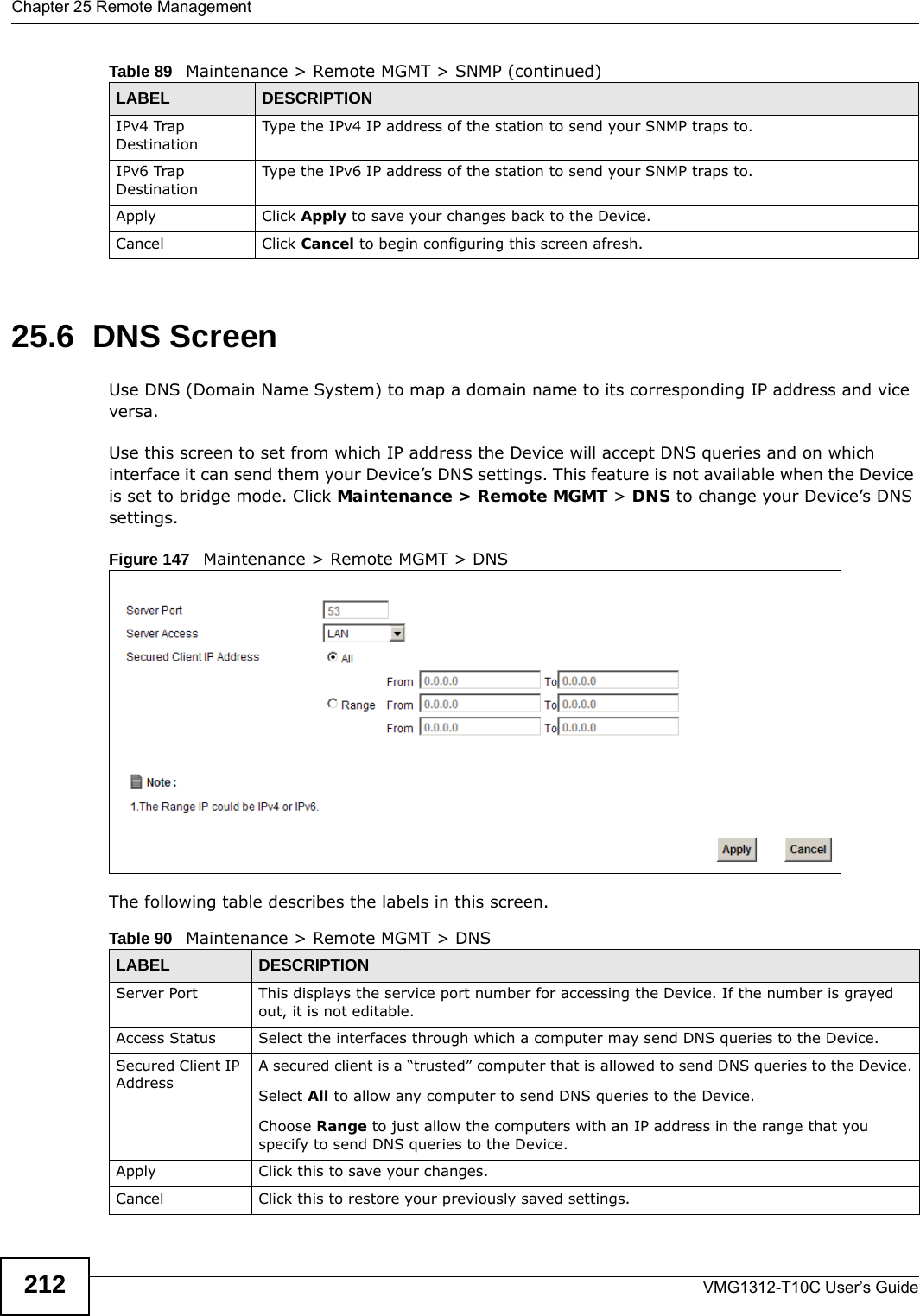 Chapter 25 Remote ManagementVMG1312-T10C User’s Guide21225.6  DNS Screen Use DNS (Domain Name System) to map a domain name to its corresponding IP address and vice versa.Use this screen to set from which IP address the Device will accept DNS queries and on which interface it can send them your Device’s DNS settings. This feature is not available when the Device is set to bridge mode. Click Maintenance &gt; Remote MGMT &gt; DNS to change your Device’s DNS settings.Figure 147   Maintenance &gt; Remote MGMT &gt; DNSThe following table describes the labels in this screen.IPv4 Trap DestinationType the IPv4 IP address of the station to send your SNMP traps to.IPv6 Trap DestinationType the IPv6 IP address of the station to send your SNMP traps to.Apply Click Apply to save your changes back to the Device. Cancel Click Cancel to begin configuring this screen afresh.Table 89   Maintenance &gt; Remote MGMT &gt; SNMP (continued)LABEL DESCRIPTIONTable 90   Maintenance &gt; Remote MGMT &gt; DNSLABEL DESCRIPTIONServer Port This displays the service port number for accessing the Device. If the number is grayed out, it is not editable.Access Status Select the interfaces through which a computer may send DNS queries to the Device.Secured Client IP AddressA secured client is a “trusted” computer that is allowed to send DNS queries to the Device.Select All to allow any computer to send DNS queries to the Device.Choose Range to just allow the computers with an IP address in the range that you specify to send DNS queries to the Device.Apply Click this to save your changes.Cancel Click this to restore your previously saved settings.