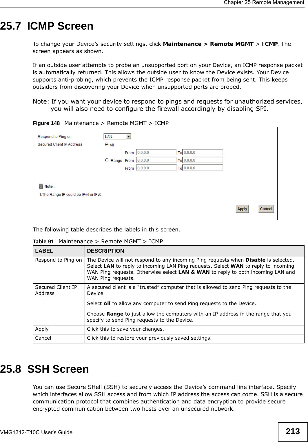  Chapter 25 Remote ManagementVMG1312-T10C User’s Guide 21325.7  ICMP ScreenTo change your Device’s security settings, click Maintenance &gt; Remote MGMT &gt; ICMP. The screen appears as shown.If an outside user attempts to probe an unsupported port on your Device, an ICMP response packet is automatically returned. This allows the outside user to know the Device exists. Your Device supports anti-probing, which prevents the ICMP response packet from being sent. This keeps outsiders from discovering your Device when unsupported ports are probed. Note: If you want your device to respond to pings and requests for unauthorized services, you will also need to configure the firewall accordingly by disabling SPI. Figure 148   Maintenance &gt; Remote MGMT &gt; ICMPThe following table describes the labels in this screen.  25.8  SSH ScreenYou can use Secure SHell (SSH) to securely access the Device’s command line interface. Specify which interfaces allow SSH access and from which IP address the access can come. SSH is a secure communication protocol that combines authentication and data encryption to provide secure encrypted communication between two hosts over an unsecured network.Table 91   Maintenance &gt; Remote MGMT &gt; ICMPLABEL DESCRIPTIONRespond to Ping on The Device will not respond to any incoming Ping requests when Disable is selected. Select LAN to reply to incoming LAN Ping requests. Select WAN to reply to incoming WAN Ping requests. Otherwise select LAN &amp; WAN to reply to both incoming LAN and WAN Ping requests. Secured Client IP AddressA secured client is a “trusted” computer that is allowed to send Ping requests to the Device.Select All to allow any computer to send Ping requests to the Device.Choose Range to just allow the computers with an IP address in the range that you specify to send Ping requests to the Device.Apply Click this to save your changes.Cancel Click this to restore your previously saved settings.