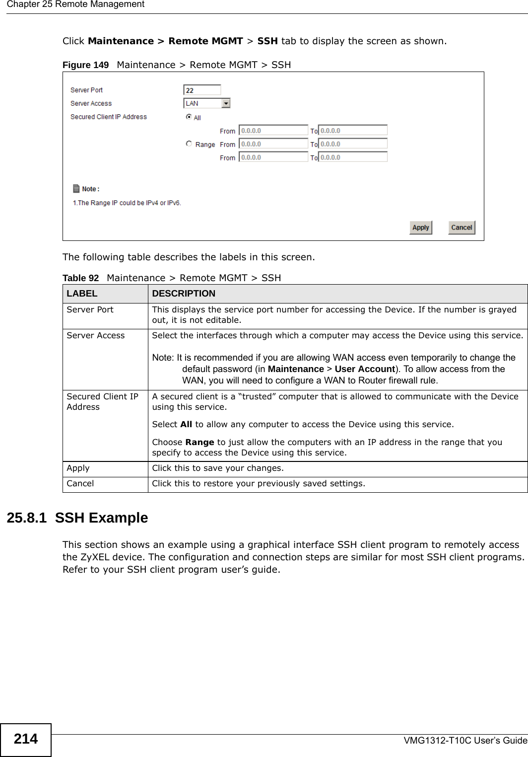 Chapter 25 Remote ManagementVMG1312-T10C User’s Guide214Click Maintenance &gt; Remote MGMT &gt; SSH tab to display the screen as shown. Figure 149   Maintenance &gt; Remote MGMT &gt; SSHThe following table describes the labels in this screen.25.8.1  SSH ExampleThis section shows an example using a graphical interface SSH client program to remotely access the ZyXEL device. The configuration and connection steps are similar for most SSH client programs. Refer to your SSH client program user’s guide.Table 92   Maintenance &gt; Remote MGMT &gt; SSHLABEL DESCRIPTIONServer Port This displays the service port number for accessing the Device. If the number is grayed out, it is not editable.Server Access Select the interfaces through which a computer may access the Device using this service.Note: It is recommended if you are allowing WAN access even temporarily to change the default password (in Maintenance &gt; User Account). To allow access from the WAN, you will need to configure a WAN to Router firewall rule. Secured Client IP AddressA secured client is a “trusted” computer that is allowed to communicate with the Device using this service. Select All to allow any computer to access the Device using this service.Choose Range to just allow the computers with an IP address in the range that you specify to access the Device using this service.Apply Click this to save your changes.Cancel Click this to restore your previously saved settings.