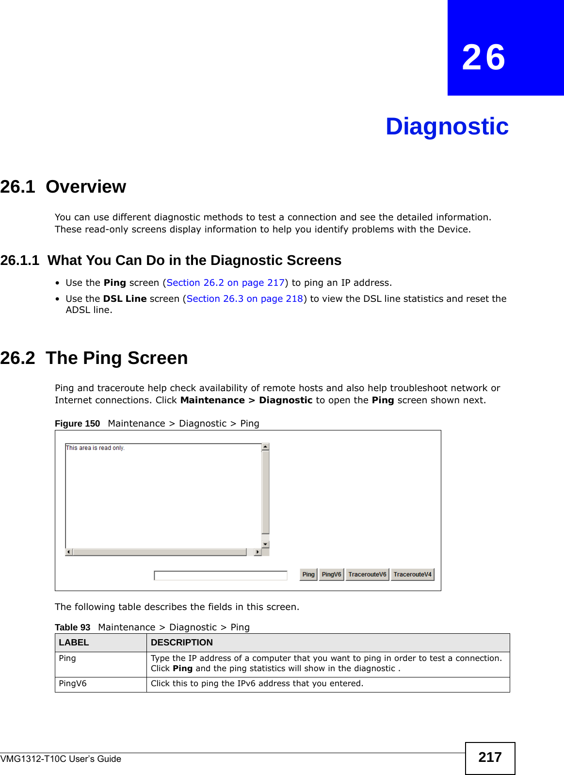 VMG1312-T10C User’s Guide 217CHAPTER   26Diagnostic26.1  OverviewYou can use different diagnostic methods to test a connection and see the detailed information. These read-only screens display information to help you identify problems with the Device.26.1.1  What You Can Do in the Diagnostic Screens•Use the Ping screen (Section 26.2 on page 217) to ping an IP address.•Use the DSL Line screen (Section 26.3 on page 218) to view the DSL line statistics and reset the ADSL line.26.2  The Ping Screen Ping and traceroute help check availability of remote hosts and also help troubleshoot network or Internet connections. Click Maintenance &gt; Diagnostic to open the Ping screen shown next.Figure 150   Maintenance &gt; Diagnostic &gt; Ping The following table describes the fields in this screen. Table 93   Maintenance &gt; Diagnostic &gt; PingLABEL DESCRIPTIONPing Type the IP address of a computer that you want to ping in order to test a connection. Click Ping and the ping statistics will show in the diagnostic .PingV6 Click this to ping the IPv6 address that you entered.