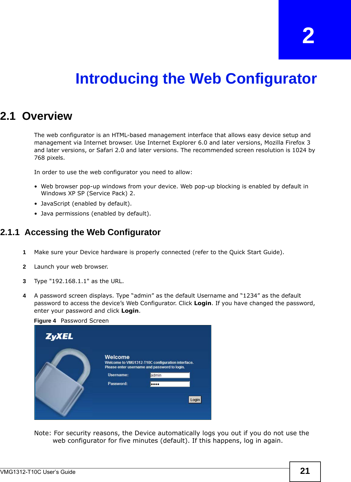 VMG1312-T10C User’s Guide 21CHAPTER   2Introducing the Web Configurator2.1  OverviewThe web configurator is an HTML-based management interface that allows easy device setup and management via Internet browser. Use Internet Explorer 6.0 and later versions, Mozilla Firefox 3 and later versions, or Safari 2.0 and later versions. The recommended screen resolution is 1024 by 768 pixels.In order to use the web configurator you need to allow:• Web browser pop-up windows from your device. Web pop-up blocking is enabled by default in Windows XP SP (Service Pack) 2.• JavaScript (enabled by default).• Java permissions (enabled by default).2.1.1  Accessing the Web Configurator1Make sure your Device hardware is properly connected (refer to the Quick Start Guide).2Launch your web browser.3Type &quot;192.168.1.1&quot; as the URL.4A password screen displays. Type “admin” as the default Username and “1234” as the default password to access the device’s Web Configurator. Click Login. If you have changed the password, enter your password and click Login.Figure 4   Password ScreenNote: For security reasons, the Device automatically logs you out if you do not use the web configurator for five minutes (default). If this happens, log in again. 