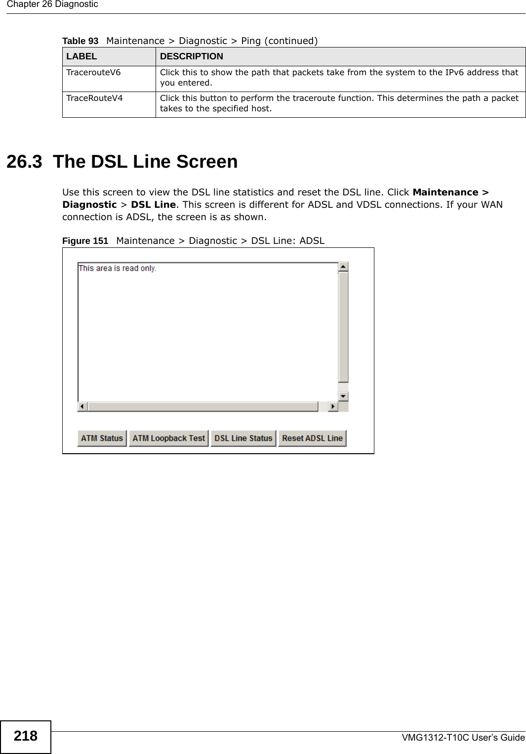 Chapter 26 DiagnosticVMG1312-T10C User’s Guide21826.3  The DSL Line Screen Use this screen to view the DSL line statistics and reset the DSL line. Click Maintenance &gt; Diagnostic &gt; DSL Line. This screen is different for ADSL and VDSL connections. If your WAN connection is ADSL, the screen is as shown.Figure 151   Maintenance &gt; Diagnostic &gt; DSL Line: ADSLTracerouteV6 Click this to show the path that packets take from the system to the IPv6 address that you entered.TraceRouteV4 Click this button to perform the traceroute function. This determines the path a packet takes to the specified host.Table 93   Maintenance &gt; Diagnostic &gt; Ping (continued)LABEL DESCRIPTION