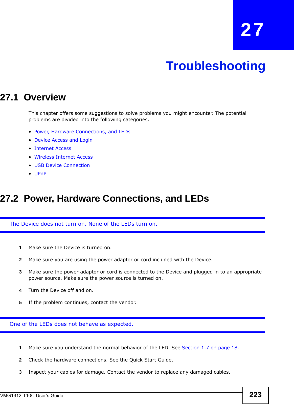 VMG1312-T10C User’s Guide 223CHAPTER   27Troubleshooting27.1  OverviewThis chapter offers some suggestions to solve problems you might encounter. The potential problems are divided into the following categories. •Power, Hardware Connections, and LEDs•Device Access and Login•Internet Access•Wireless Internet Access•USB Device Connection•UPnP27.2  Power, Hardware Connections, and LEDsThe Device does not turn on. None of the LEDs turn on.1Make sure the Device is turned on. 2Make sure you are using the power adaptor or cord included with the Device.3Make sure the power adaptor or cord is connected to the Device and plugged in to an appropriate power source. Make sure the power source is turned on.4Turn the Device off and on. 5If the problem continues, contact the vendor.One of the LEDs does not behave as expected.1Make sure you understand the normal behavior of the LED. See Section 1.7 on page 18.2Check the hardware connections. See the Quick Start Guide. 3Inspect your cables for damage. Contact the vendor to replace any damaged cables.