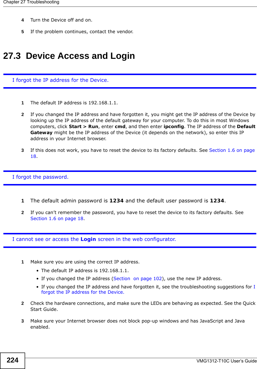 Chapter 27 TroubleshootingVMG1312-T10C User’s Guide2244Turn the Device off and on. 5If the problem continues, contact the vendor.27.3  Device Access and LoginI forgot the IP address for the Device.1The default IP address is 192.168.1.1.2If you changed the IP address and have forgotten it, you might get the IP address of the Device by looking up the IP address of the default gateway for your computer. To do this in most Windows computers, click Start &gt; Run, enter cmd, and then enter ipconfig. The IP address of the Default Gateway might be the IP address of the Device (it depends on the network), so enter this IP address in your Internet browser. 3If this does not work, you have to reset the device to its factory defaults. See Section 1.6 on page 18.I forgot the password.1The default admin password is 1234 and the default user password is 1234.2If you can’t remember the password, you have to reset the device to its factory defaults. See Section 1.6 on page 18.I cannot see or access the Login screen in the web configurator.1Make sure you are using the correct IP address.• The default IP address is 192.168.1.1.• If you changed the IP address (Section  on page 102), use the new IP address.• If you changed the IP address and have forgotten it, see the troubleshooting suggestions for I forgot the IP address for the Device.2Check the hardware connections, and make sure the LEDs are behaving as expected. See the Quick Start Guide.3Make sure your Internet browser does not block pop-up windows and has JavaScript and Java enabled. 