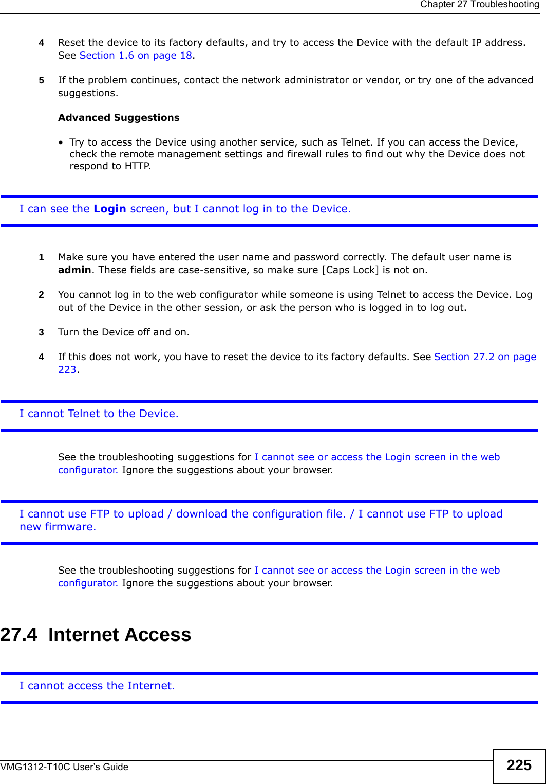  Chapter 27 TroubleshootingVMG1312-T10C User’s Guide 2254Reset the device to its factory defaults, and try to access the Device with the default IP address. See Section 1.6 on page 18. 5If the problem continues, contact the network administrator or vendor, or try one of the advanced suggestions.Advanced Suggestions• Try to access the Device using another service, such as Telnet. If you can access the Device, check the remote management settings and firewall rules to find out why the Device does not respond to HTTP. I can see the Login screen, but I cannot log in to the Device.1Make sure you have entered the user name and password correctly. The default user name is admin. These fields are case-sensitive, so make sure [Caps Lock] is not on. 2You cannot log in to the web configurator while someone is using Telnet to access the Device. Log out of the Device in the other session, or ask the person who is logged in to log out. 3Turn the Device off and on. 4If this does not work, you have to reset the device to its factory defaults. See Section 27.2 on page 223.I cannot Telnet to the Device. See the troubleshooting suggestions for I cannot see or access the Login screen in the web configurator. Ignore the suggestions about your browser.I cannot use FTP to upload / download the configuration file. / I cannot use FTP to upload new firmware.See the troubleshooting suggestions for I cannot see or access the Login screen in the web configurator. Ignore the suggestions about your browser.27.4  Internet AccessI cannot access the Internet.