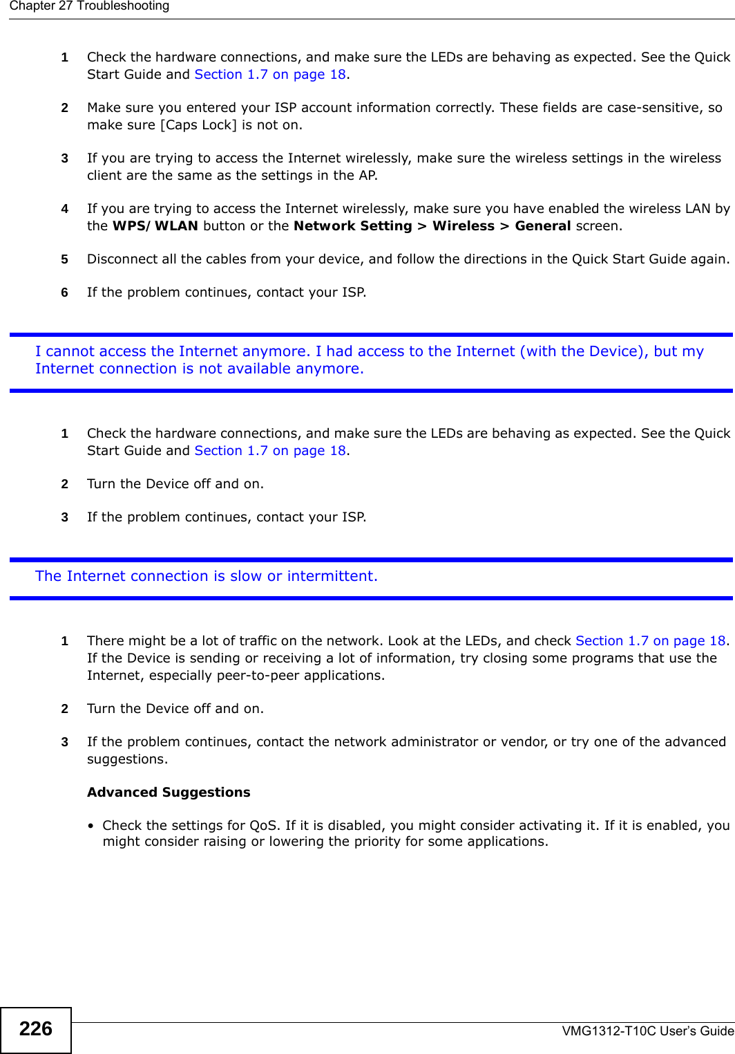 Chapter 27 TroubleshootingVMG1312-T10C User’s Guide2261Check the hardware connections, and make sure the LEDs are behaving as expected. See the Quick Start Guide and Section 1.7 on page 18. 2Make sure you entered your ISP account information correctly. These fields are case-sensitive, so make sure [Caps Lock] is not on. 3If you are trying to access the Internet wirelessly, make sure the wireless settings in the wireless client are the same as the settings in the AP. 4If you are trying to access the Internet wirelessly, make sure you have enabled the wireless LAN by the WPS/WLAN button or the Network Setting &gt; Wireless &gt; General screen.5Disconnect all the cables from your device, and follow the directions in the Quick Start Guide again. 6If the problem continues, contact your ISP. I cannot access the Internet anymore. I had access to the Internet (with the Device), but my Internet connection is not available anymore.1Check the hardware connections, and make sure the LEDs are behaving as expected. See the Quick Start Guide and Section 1.7 on page 18.2Turn the Device off and on. 3If the problem continues, contact your ISP. The Internet connection is slow or intermittent.1There might be a lot of traffic on the network. Look at the LEDs, and check Section 1.7 on page 18. If the Device is sending or receiving a lot of information, try closing some programs that use the Internet, especially peer-to-peer applications. 2Turn the Device off and on. 3If the problem continues, contact the network administrator or vendor, or try one of the advanced suggestions.Advanced Suggestions• Check the settings for QoS. If it is disabled, you might consider activating it. If it is enabled, you might consider raising or lowering the priority for some applications. 