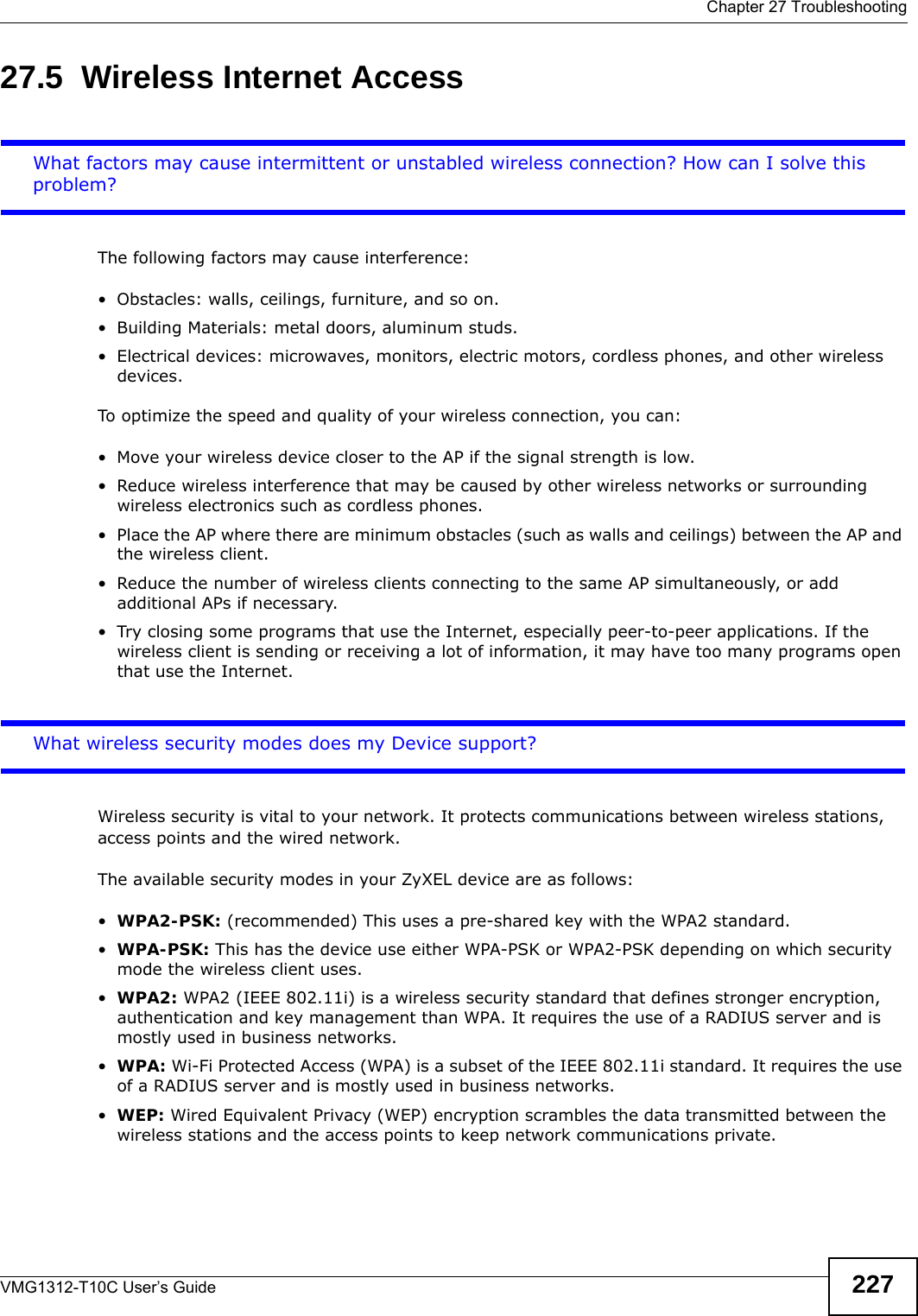  Chapter 27 TroubleshootingVMG1312-T10C User’s Guide 22727.5  Wireless Internet AccessWhat factors may cause intermittent or unstabled wireless connection? How can I solve this problem?The following factors may cause interference:• Obstacles: walls, ceilings, furniture, and so on.• Building Materials: metal doors, aluminum studs.• Electrical devices: microwaves, monitors, electric motors, cordless phones, and other wireless devices.To optimize the speed and quality of your wireless connection, you can:• Move your wireless device closer to the AP if the signal strength is low.• Reduce wireless interference that may be caused by other wireless networks or surrounding wireless electronics such as cordless phones.• Place the AP where there are minimum obstacles (such as walls and ceilings) between the AP and the wireless client. • Reduce the number of wireless clients connecting to the same AP simultaneously, or add additional APs if necessary.• Try closing some programs that use the Internet, especially peer-to-peer applications. If the wireless client is sending or receiving a lot of information, it may have too many programs open that use the Internet. What wireless security modes does my Device support?Wireless security is vital to your network. It protects communications between wireless stations, access points and the wired network. The available security modes in your ZyXEL device are as follows:•WPA2-PSK: (recommended) This uses a pre-shared key with the WPA2 standard.•WPA-PSK: This has the device use either WPA-PSK or WPA2-PSK depending on which security mode the wireless client uses. •WPA2: WPA2 (IEEE 802.11i) is a wireless security standard that defines stronger encryption, authentication and key management than WPA. It requires the use of a RADIUS server and is mostly used in business networks.•WPA: Wi-Fi Protected Access (WPA) is a subset of the IEEE 802.11i standard. It requires the use of a RADIUS server and is mostly used in business networks. •WEP: Wired Equivalent Privacy (WEP) encryption scrambles the data transmitted between the wireless stations and the access points to keep network communications private.