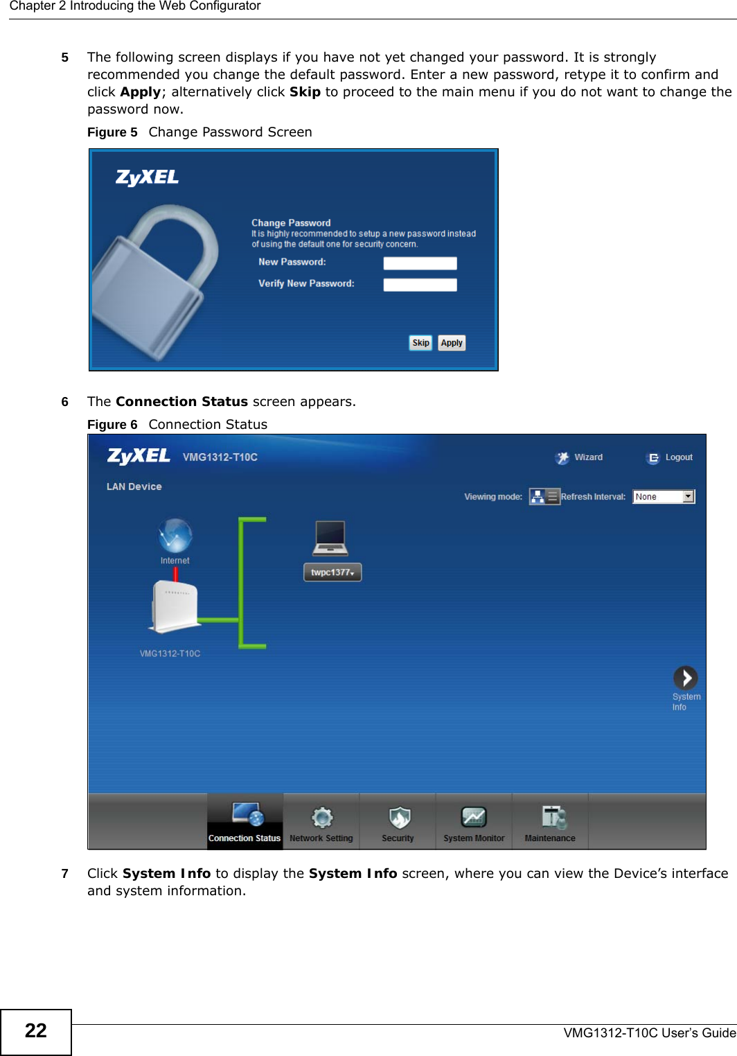 Chapter 2 Introducing the Web ConfiguratorVMG1312-T10C User’s Guide225The following screen displays if you have not yet changed your password. It is strongly recommended you change the default password. Enter a new password, retype it to confirm and click Apply; alternatively click Skip to proceed to the main menu if you do not want to change the password now.Figure 5   Change Password Screen6The Connection Status screen appears. Figure 6   Connection Status 7Click System Info to display the System Info screen, where you can view the Device’s interface and system information. 