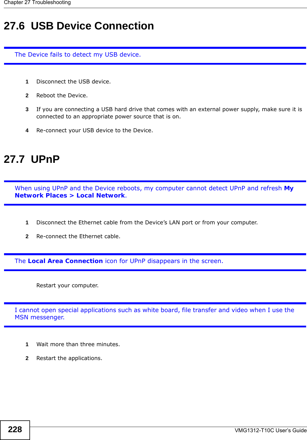 Chapter 27 TroubleshootingVMG1312-T10C User’s Guide22827.6  USB Device Connection The Device fails to detect my USB device.1Disconnect the USB device.2Reboot the Device.3If you are connecting a USB hard drive that comes with an external power supply, make sure it is connected to an appropriate power source that is on. 4Re-connect your USB device to the Device.27.7  UPnPWhen using UPnP and the Device reboots, my computer cannot detect UPnP and refresh My Network Places &gt; Local Network.1Disconnect the Ethernet cable from the Device’s LAN port or from your computer.2Re-connect the Ethernet cable. The Local Area Connection icon for UPnP disappears in the screen.Restart your computer.I cannot open special applications such as white board, file transfer and video when I use the MSN messenger.1Wait more than three minutes.2Restart the applications.