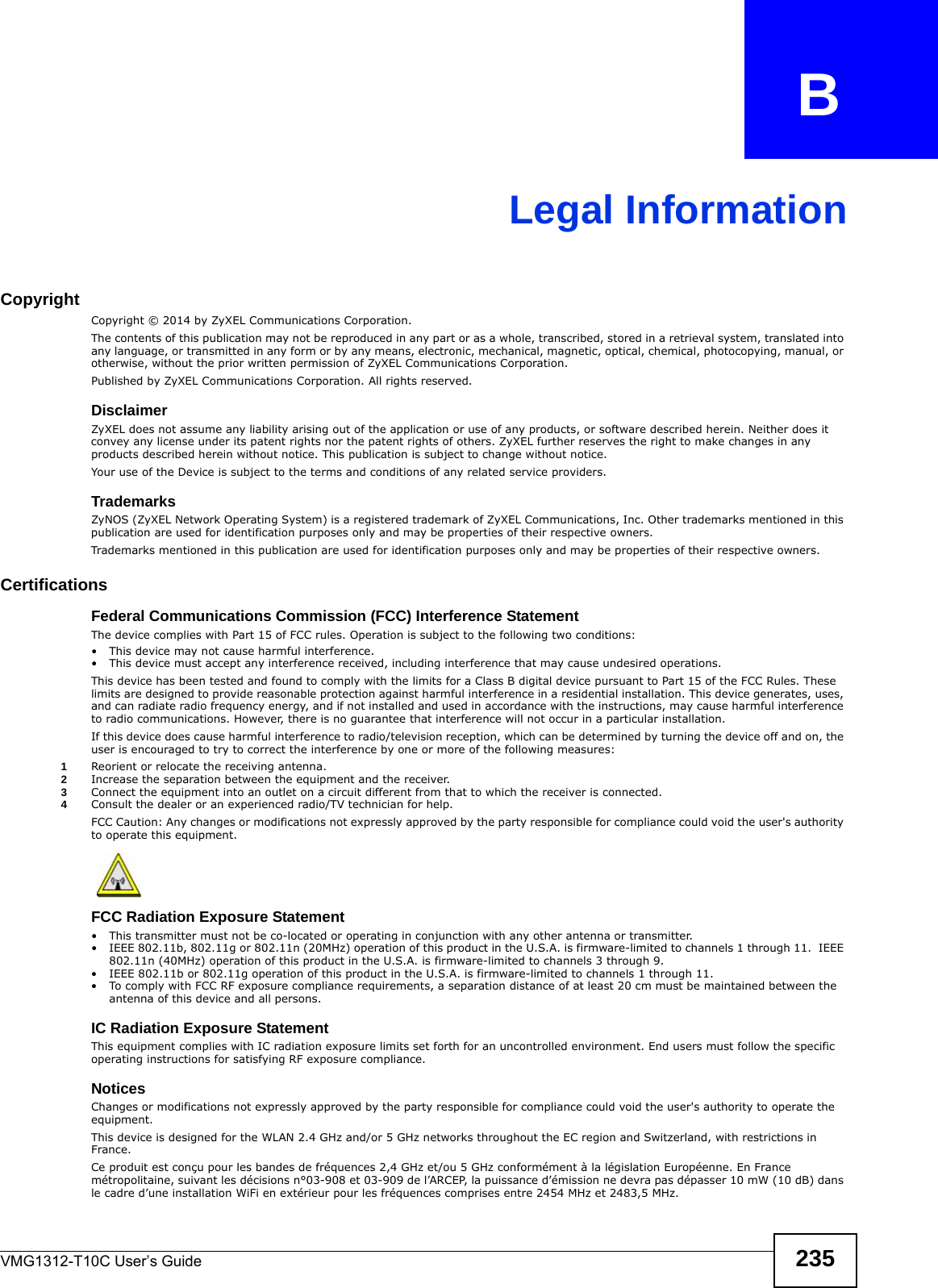 VMG1312-T10C User’s Guide 235APPENDIX   BLegal InformationCopyrightCopyright © 2014 by ZyXEL Communications Corporation.The contents of this publication may not be reproduced in any part or as a whole, transcribed, stored in a retrieval system, translated into any language, or transmitted in any form or by any means, electronic, mechanical, magnetic, optical, chemical, photocopying, manual, or otherwise, without the prior written permission of ZyXEL Communications Corporation.Published by ZyXEL Communications Corporation. All rights reserved.DisclaimerZyXEL does not assume any liability arising out of the application or use of any products, or software described herein. Neither does it convey any license under its patent rights nor the patent rights of others. ZyXEL further reserves the right to make changes in any products described herein without notice. This publication is subject to change without notice.Your use of the Device is subject to the terms and conditions of any related service providers.  TrademarksZyNOS (ZyXEL Network Operating System) is a registered trademark of ZyXEL Communications, Inc. Other trademarks mentioned in this publication are used for identification purposes only and may be properties of their respective owners. Trademarks mentioned in this publication are used for identification purposes only and may be properties of their respective owners. Certifications  Federal Communications Commission (FCC) Interference Statement The device complies with Part 15 of FCC rules. Operation is subject to the following two conditions:• This device may not cause harmful interference.• This device must accept any interference received, including interference that may cause undesired operations.This device has been tested and found to comply with the limits for a Class B digital device pursuant to Part 15 of the FCC Rules. These limits are designed to provide reasonable protection against harmful interference in a residential installation. This device generates, uses, and can radiate radio frequency energy, and if not installed and used in accordance with the instructions, may cause harmful interference to radio communications. However, there is no guarantee that interference will not occur in a particular installation.If this device does cause harmful interference to radio/television reception, which can be determined by turning the device off and on, the user is encouraged to try to correct the interference by one or more of the following measures:1Reorient or relocate the receiving antenna.2Increase the separation between the equipment and the receiver.3Connect the equipment into an outlet on a circuit different from that to which the receiver is connected.4Consult the dealer or an experienced radio/TV technician for help.FCC Caution: Any changes or modifications not expressly approved by the party responsible for compliance could void the user&apos;s authority to operate this equipment.FCC Radiation Exposure Statement • This transmitter must not be co-located or operating in conjunction with any other antenna or transmitter. • IEEE 802.11b, 802.11g or 802.11n (20MHz) operation of this product in the U.S.A. is firmware-limited to channels 1 through 11.  IEEE 802.11n (40MHz) operation of this product in the U.S.A. is firmware-limited to channels 3 through 9. • IEEE 802.11b or 802.11g operation of this product in the U.S.A. is firmware-limited to channels 1 through 11. • To comply with FCC RF exposure compliance requirements, a separation distance of at least 20 cm must be maintained between the antenna of this device and all persons. IC Radiation Exposure Statement This equipment complies with IC radiation exposure limits set forth for an uncontrolled environment. End users must follow the specific operating instructions for satisfying RF exposure compliance.Notices Changes or modifications not expressly approved by the party responsible for compliance could void the user&apos;s authority to operate the equipment.This device is designed for the WLAN 2.4 GHz and/or 5 GHz networks throughout the EC region and Switzerland, with restrictions in France.Ce produit est conçu pour les bandes de fréquences 2,4 GHz et/ou 5 GHz conformément à la législation Européenne. En France métropolitaine, suivant les décisions n°03-908 et 03-909 de l’ARCEP, la puissance d’émission ne devra pas dépasser 10 mW (10 dB) dans le cadre d’une installation WiFi en extérieur pour les fréquences comprises entre 2454 MHz et 2483,5 MHz. 